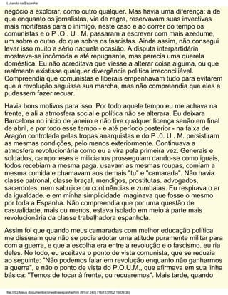 Lutando na Espanha

negócio a explorar, como outro qualquer. Mas havia uma diferença: a de
que enquanto os jornalistas, via de regra, reservavam suas invectivas
mais mortíferas para o inimigo, neste caso e ao correr do tempo os
comunistas e o P .O . U . M. passaram a escrever com mais azedume,
um sobre o outro, do que sobre os fascistas. Ainda assim, não consegui
levar isso muito a sério naquela ocasião. A disputa interpartidária
mostrava-se incômoda e até repugnante, mas parecia uma querela
doméstica. Eu não acreditava que viesse a alterar coisa alguma, ou que
realmente existisse qualquer divergência política irreconciliável.
Compreendia que comunistas e liberais empenhavam tudo para evitarem
que a revolução seguisse sua marcha, mas não compreendia que eles a
pudessem fazer recuar.
Havia bons motivos para isso. Por todo aquele tempo eu me achava na
frente, e ali a atmosfera social e política não se alterara. Eu deixara
Barcelona no inicio de janeiro e não tive qualquer licença senão em final
de abril, e por todo esse tempo - e até período posterior - na faixa de
Aragón controlada pelas tropas anarquistas e do P .0. U . M. persistiram
as mesmas condições, pelo menos exteriormente. Continuava a
atmosfera revolucionária como eu a vira pela primeira vez. Generais e
soldados, camponeses e milicianos prosseguiam dando-se como iguais,
todos recebiam a mesma paga. usavam as mesmas roupas, comiam a
mesma comida e chamavam aos demais "tu" e "camarada". Não havia
classe patronal, classe braçal, mendigos, prostitutas. advogados,
sacerdotes, nem sabujice ou continências e zumbaias. Eu respirava o ar
da igualdade. e em minha simplicidade imaginava que fosse o mesmo
por toda a Espanha. Não compreendia que por uma questão de
casualidade, mais ou menos, estava isolado em meio à parte mais
revolucionária da classe trabalhadora espanhola.
Assim foi que quando meus camaradas com melhor educação política
me disseram que não se podia adotar uma atitude puramente militar para
com a guerra, e que a escolha era entre a revolução e o fascismo. eu ria
deles. No todo, eu aceitava o ponto de vista comunista, que se reduzia
ao seguinte: "Não podemos falar em revolução enquanto não ganharmos
a guerra", e não o ponto de vista do P.O.U.M., que afirmava em sua linha
básica: "Temos de tocar à frente, ou recuaremos". Mais tarde, quando

file:///C|/Meus documentos/orwellnaespanha.htm (61 of 240) [16/11/2002 19:09:36]
 