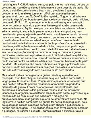 Lutando na Espanha

resolvi que o P.O.U.M. estava certo, ou pelo menos mais certo do que os
comunistas, isso não se deveu inteiramente a uma questão de teoria. No
papel, a opinião comunista era boa, mas o problema é que no
comportamento real eles tornavam difícil crer que a estivessem
apresentando com boa fé. O refrão tão repetido, "A guerra primeiro e a
revolução depois", embora fosse coisa aceita com devoção pelo miliciano
comum do P .S. U. C., que sinceramente acreditava que a revolução
poderia continuar quando a guerra estivesse ganha, não passava de
nuvem de fumaça. Aquilo pelo que os comunistas trabalhavam não era
adiar a revolução espanhola para uma ocasião mais oportuna, mas
providenciar para que jamais se efetuasse. Isso foi-se tornando cada vez
mais claro ao correr do tempo, enquanto o poder era cada vez mais
extraído das mãos dos trabalhadores, e um número crescente de
revolucionários de todos os matizes ia ter às prisões. Cada passo dado
recebia a justificação da necessidade militar, porque esse pretexto já
estava, por assim dizer, pronto, mas o efeito foi levar os trabalhadores a
sair de uma posição vantajosa para outra na qual, quando a guerra
terminasse, veriam ser impossível resistir à reintrodução do capitalismo.
Peço observar que nada estou dizendo contra os comunistas comuns, e
muito menos contra os milhares deles que morreram heroicamente perto
de Madri. Mas aqueles não eram os homens a dirigir a política de seu
partido. Quanto aos elementos em posições mais altas, é inconcebível
que não estivessem agindo com os olhos muito bem abertos.
Mas, afinal, valia a pena ganhar a guerra, ainda que perdendo a
revolução. E no final cheguei a duvidar de que a política comunista, a
longo prazo, levasse à vitória. Pouquíssimos parecem ter refletido que
uma política diferente poderia mostrar-se apropriada em períodos
diferentes da guerra. Foram os anarquistas, provavelmente, que
salvaram a situação nos dois primeiros meses, mas se mostraram
incapazes de organizar a resistência além de certo ponto; é provável que
tenham sido os comunistas que salvaram a situação em
outubro-dezembro, mas ganhar a guerra de uma vez era outro caso. Na
Inglaterra, a política comunista de guerra foi aceita sem perguntas, pois
pouquíssimas criticas à mesma conseguiram chegar à publicidade, e
porque sua linha geral - a de acabar com o caos revolucionário, acelerar
a produção, militarizar o exército - parecia realista e eficiente. Vale a

file:///C|/Meus documentos/orwellnaespanha.htm (62 of 240) [16/11/2002 19:09:36]
 
