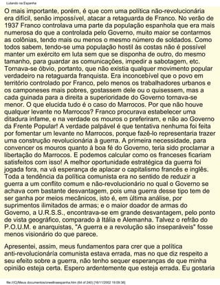 Lutando na Espanha

O mais importante, porém, é que com uma política não-revolucionária
era difícil, senão impossível, atacar a retaguarda de Franco. No verão de
1937 Franco controlava uma parte da população espanhola que era mais
numerosa do que a controlada pelo Governo, muito maior se contarmos
as colônias, tendo mais ou menos o mesmo número de soldados. Como
todos sabem, tendo-se uma população hostil às costas não é possível
manter um exército em luta sem que se disponha de outro, do mesmo
tamanho, para guardar as comunicações, impedir a sabotagem, etc.
Tornava-se óbvio, portanto, que não existia qualquer movimento popular
verdadeiro na retaguarda franquista. Era inconcebível que o povo em
território controlado por Franco, pelo menos os trabalhadores urbanos e
os camponeses mais pobres, gostassem dele ou o quisessem, mas a
cada guinada para a direita a superioridade do Governo tornava-se
menor. O que elucida tudo é o caso do Marrocos. Por que não houve
qualquer levante no Marrocos? Franco procurava estabelecer uma
ditadura infame, e na verdade os mouros o preferiram, e não ao Governo
da Frente Popular! A verdade palpável é que tentativa nenhuma foi feita
por fomentar um levante no Marrocos, porque fazê-lo representaria trazer
uma construção revolucionária à guerra. A primeira necessidade, para
convencer os mouros quanto à boa fé do Governo, teria sido proclamar a
libertação do Marrocos. E podemos calcular como os franceses ficariam
satisfeitos com isso! A melhor oportunidade estratégica da guerra foi
jogada fora, na vá esperança de aplacar o capitalismo francês e inglês.
Toda a tendência da política comunista era no sentido de reduzir a
guerra a um conflito comum e não-revolucionário no qual o Governo se
achava com bastante desvantagem, pois uma guerra desse tipo tem de
ser ganha por meios mecânicos, isto é, em última análise, por
suprimentos ilimitados de armas; e o maior doador de armas do
Governo, a U.R.S.S., encontrava-se em grande desvantagem, pelo ponto
de vista geográfico, comparado à Itália e Alemanha. Talvez o refrão do
P.O.U.M. e anarquistas, "A guerra e a revolução são inseparáveis" fosse
menos visionário do que parece.
Apresentei, assim, meus fundamentos para crer que a política
anti-revolucionáría comunista estava errada, mas no que diz respeito a
seu efeito sobre a guerra, não tenho sequer esperanças de que minha
opinião esteja certa. Espero ardentemente que esteja errada. Eu gostaria

file:///C|/Meus documentos/orwellnaespanha.htm (64 of 240) [16/11/2002 19:09:36]
 