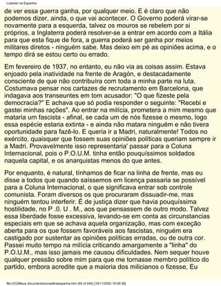 Lutando na Espanha

de ver essa guerra ganha, por qualquer meio. E é claro que não
podemos dizer, ainda, o que vai acontecer. O Governo poderá virar-se
novamente para a esquerda, talvez os mouros se rebelem por si
próprios, a Inglaterra poderá resolver-se a entrar em acordo com a Itália
para que esta fique de fora, a guerra poderá ser ganha por meios
militares diretos - ninguém sabe. Mas deixo em pé as opiniões acima, e o
tempo dirá se estou certo ou errado.
Em fevereiro de 1937, no entanto, eu não via as coisas assim. Estava
enjoado pela inatividade na frente de Aragón, e destacadamente
consciente de que não contribuíra com toda a minha parte na luta.
Costumava pensar nos cartazes de recrutamento em Barcelona, que
indagava aos transeuntes em tom acusador: "O que fizeste pela
democracia?" E achava que só podia responder o seguinte: "Recebi e
gastei minhas rações". Ao entrar na milícia, prometera a mim mesmo que
mataria um fascista - afinal, se cada um de nós fizesse o mesmo, logo
essa espécie estaria extinta - e ainda não matara ninguém e não tivera
oportunidade para fazê-lo. E queria ir a Madri, naturalmente! Todos no
exército, quaisquer que fossem suas opiniões políticas queriam sempre ir
a Madri. Provavelmente isso representaria' passar para a Coluna
Internacional, pois o P.O.U.M. tinha então pouquíssimos soldados
naquela capital, e os anarquistas menos do que antes.
Por enquanto, é natural, tínhamos de ficar na linha de frente, mas eu
disse a todos que quando saíssemos em licença passaria se possível
para a Coluna Internacional, o que significava entrar sob controle
comunista. Foram diversos os que procuraram dissuadir-me, mas
ninguém tentou interferir. É de justiça dizer que havia pouquíssima
hostilidade, no P .0. U . M., aos que pensassem de outro modo. Talvez
essa liberdade fosse excessiva, levando-se em conta as circunstancias
especiais em que se achava aquela organização, mas com exceção
aberta para os que fossem favoráveis aos fascistas, ninguém era
castigado por sustentar as opiniões políticas erradas, ou de outra cor.
Passei muito tempo na milícia criticando amargamente a "linha" do
P.O.U.M., mas isso jamais me causou dificuldades. Nem sequer houve
qualquer pressão sobre mim para que me tornasse membro político do
partido, embora acredite que a maioria dos milicianos o fizesse, Eu

file:///C|/Meus documentos/orwellnaespanha.htm (65 of 240) [16/11/2002 19:09:36]
 