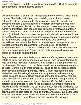 Lutando na Espanha

nunca entrei para o partido - e por isso, quando o P,O.U.M. foi suprimido
posteriormente, fiquei bastante sentido.
6
Continuava a rotina diária - ou, mais precisamente, noturna - das tarefas
comuns. Sentinela, patrulhas, cavar o chão; lama, chuva, ventos
estridentes, de vez em quando alguma neve. Somente quando bem
entrados em abril é que as noites se tornaram perceptivelmente mais
quentes. Lá naquele planalto os dias de março pareciam-se mais ao
março na Inglaterra, com céus de azul brilhante e ventos amolantes. A
cevada atingia um palmo de altura, nas cerejeiras formavam-se botões
rubros (a linha de frente passava por pomares abandonados e canteiros
de hortaliças) e quem procurasse nas valas encontrava violetas e um tipo
de jacinto agreste. Logo por trás da linha havia uma corrente
maravilhosa, verde e cantarolante, a primeira água transparente que eu
via desde minha chegada à frente. Certo dia cerrei os dentes e
arrastei-me até ao rio para tomar meu primeiro banho em seis semanas.
Foi o que se pode chamar "banho curto", pois a água estava pouco
acima do ponto de congelamento.
Enquanto isso, nada acontecia, como sempre. Os ingleses adquiriram o
hábito de dizer que aquilo não era uma guerra, mas uma pantomima. O
fogo direto dos fascistas mal poderia nos atingir e o único perigo residia
nas balas perdidas que, como as linhas se dobravam à frente em ambos
os lados, vinham de diversas direções. Todas as baixas nessa ocasião
eram devidas a projéteis perdidos. Arthur Clinton recebeu uma bala
misteriosa que lhe estraçalhou o ombro esquerdo e inutilizou o braço,
receio que para sempre. Havia algumas granadas explodindo, mas era
coisa extraordinariamente ineficaz. O silvo e estrondo das granadas, na
verdade, eram tomados como ligeira diversão. Os fascistas jamais
atiraram suas granadas sobre nosso parapeito. Algumas centenas de
metros atrás de nós havia uma casa de campo, chamada La Granja, com
grandes construções rurais, utilizada como depósito, quartel-general e
cozinha para aquele setor da linha de frente. Era. aquilo que os fascistas
visavam com suas granadas de artilharia, mas eles se achavam a cinco
ou seis quilômetros de distância e jamais miraram tão bem que

file:///C|/Meus documentos/orwellnaespanha.htm (66 of 240) [16/11/2002 19:09:36]
 