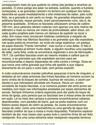 Lutando na Espanha

conseguissem mais do que quebrar os vidros das janelas e arranhar as
paredes. O único perigo era estar na estrada, subindo, quando a fuzilaria
começasse, e as granadas caíssem no terreno em qualquer dos lados.
Aprendia-se quase imediatamente a arte misteriosa de saber, pelo ruído
feito, se a granada ia cair perto ou longe. As granadas disparadas pela
artilharia fascista, nesse período, eram pavorosamente ruins, isto é, de
péssima qualidade.. Embora os fascistas utilizassem armas de calibre
150 mm, seus petardos abriam crateras com apenas uns dois metros de
diâmetro e mais ou menos um metro de profundidade; além dissó, em
cada quatro projéteis pelo menos um deixava de explodir ao tocar o
chão. Em nosso meio circulavam histórias românticas a respeito de
sabotagem feita nas fábricas fascistas e as granadas que não explodiam,
nas quais podia-se encontrar, ao invés da carga explosiva, um pedaço
de papel dizendo "Frente Vermelha", mas nunca vi uma delas. O fato é
que as granadas já tinham muita idade, e alguém recolheu uma espoleta
de latão, certa feita, onde se encontrava registrado o ano de fabricação -
1917. Os canhões fascistas eram do mesmo modelo e calibre que os
nossos, e as granadas que não explodiam serviam para ser
recondicionadas e depois disparadas de volta contra o inimigo. Dizia-se
que havia uma velha granada que tinha até apelido e que viajava
diariamente de um para o outro lado, sem jamais explodir.
A noite costumávamos mandar patrulhas pequenas à terra de ninguém, e
deitados ali em valas próximas das linhas fascistas os homens ouviam os
sons vindos de lá (toques de cometa, buzinas de veículos, e assim por
diante) e que indicassem atividade em Huesca. Havia um vaivém
constante de tropas fascistas, e os números podiam até certo ponto ser
medidos com base nas informações prestadas por esses elementos de
escuta. Sempre tínhamos ordens especiais para dar parte do toque de
sinos da igreja, pois parecia que os fascistas iam à missa antes de entrar
em ação. Lá no meio dos campos e pomares encontrávamos cabanas
abandonadas, com paredes de barro, que se podia explorar com um
fósforo aceso depois de cobrir as janelas. As vezes encontrávamos
coisas de valor, como uma machadinha ou uma garrafa de água dos
fascistas (melhor do que a nossa e muito disputada). Podíamos explorar
também de dia, mas nesse caso quase todo o caminho tinha de ser feito
rastejando. Era uma coisa estranha estar rastejando naqueles terrenos

file:///C|/Meus documentos/orwellnaespanha.htm (67 of 240) [16/11/2002 19:09:36]
 