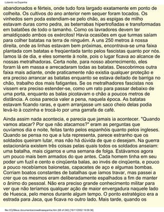 Lutando na Espanha

abandonados e férteis, onde tudo fora largado exatamente em ponto de
colheita. Os cultivos do ano anterior nem sequer foram tocados. Os
vinhedos sem poda estendiam-se pelo chão, as espigas de milho
estavam duras como pedra, as beterrabas hipertrofiadas e transformadas
em batatões de todo o tamanho. Como os lavradores devem ter
amaldiçoado ambos os exércitos! Havia ocasiões em que turmas saíam
para colher batatas na terra de ninguém. A uns 250 metros à nossa
direita, onde as linhas estavam bem próximas, encontrava-se uma faixa
plantada com batatas e freqúentada tanto pelos fascistas quanto por nós.
Íamos lá de dia, e eles somente à noite, pois o lugar ficava ao alcance de
nossas metralhadoras. Certa noite, para nosso aborrecimento, eles
foram lá em massa e arrecadaram todas as batatas. Descobrimos outra
faixa mais adiante, onde praticamente não existia qualquer proteção e
era preciso arrancar as batatas enquanto se estava deitado de barriga no
chão, trabalho dos mais fatigantes. Se os metralhadores fascistas nos
vissem era preciso estender-se, como um rato para passar debaixo de
uma porta, enquanto as balas picotavam o chão a poucos metros de
distância. A coisa parecia valer a pena, naquela época. As batatas
estavam ficando raras, e quem arranjasse um saco cheio delas podia
levá-lo à cozinha e trocá-lo por uma garrafa de café.
Ainda assim nada acontecia, e parecia que jamais ia acontecer. "Quando
vamos atacar? Por que não atacamos?" eram as perguntas que
ouvíamos dia e noite, feitas tanto pelos espanhóis quanto pelos ingleses.
Quando se pensa no que a luta representa, parece estranho que os
soldados queiram lutar, mas não há dúvida de que o desejam. Na guerra
estacionária existem três coisas pelas quais todos os soldados anseiam:
uma batalha, mais cigarros e uma semana de folga. Estávamos agora
um pouco mais bem armados do que antes. Cada homem tinha em seu
poder um fuzil e cento e cinqüenta balas, ao invés de cinqüenta, e pouco
a pouco recebíamos baionetas, capacetes de aço e algumas bombas.
Corriam boatos constantes de batalhas que íamos travar, mas passei a
crer que os mesmos eram deliberadamente espalhados a fim de manter
o ânimo do pessoal. Não era preciso grande conhecimento militar para
ver que não teríamos qualquer ação de maior envergadura naquele lado
de Huesca, pelo menos durante algum tempo. O ponto estratégico era a
estrada para Jaca, que ficava no outro lado. Mais tarde, quando os

file:///C|/Meus documentos/orwellnaespanha.htm (68 of 240) [16/11/2002 19:09:36]
 