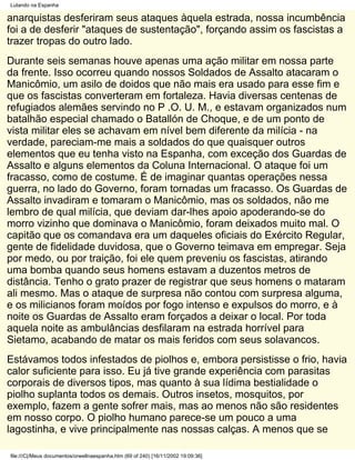 Lutando na Espanha

anarquistas desferiram seus ataques àquela estrada, nossa incumbência
foi a de desferir "ataques de sustentação", forçando assim os fascistas a
trazer tropas do outro lado.
Durante seis semanas houve apenas uma ação militar em nossa parte
da frente. Isso ocorreu quando nossos Soldados de Assalto atacaram o
Manicômio, um asilo de doidos que não mais era usado para esse fim e
que os fascistas converteram em fortaleza. Havia diversas centenas de
refugiados alemães servindo no P .O. U. M., e estavam organizados num
batalhão especial chamado o Batallón de Choque, e de um ponto de
vista militar eles se achavam em nível bem diferente da milícia - na
verdade, pareciam-me mais a soldados do que quaisquer outros
elementos que eu tenha visto na Espanha, com exceção dos Guardas de
Assalto e alguns elementos da Coluna Internacional. O ataque foi um
fracasso, como de costume. É de imaginar quantas operações nessa
guerra, no lado do Governo, foram tornadas um fracasso. Os Guardas de
Assalto invadiram e tomaram o Manicômio, mas os soldados, não me
lembro de qual milícia, que deviam dar-lhes apoio apoderando-se do
morro vizinho que dominava o Manicômio, foram deixados muito mal. O
capitão que os comandava era um daqueles oficiais do Exército Regular,
gente de fidelidade duvidosa, que o Governo teimava em empregar. Seja
por medo, ou por traição, foi ele quem preveniu os fascistas, atirando
uma bomba quando seus homens estavam a duzentos metros de
distância. Tenho o grato prazer de registrar que seus homens o mataram
ali mesmo. Mas o ataque de surpresa não contou com surpresa alguma,
e os milicianos foram moídos por fogo intenso e expulsos do morro, e à
noite os Guardas de Assalto eram forçados a deixar o local. Por toda
aquela noite as ambulâncias desfilaram na estrada horrível para
Sietamo, acabando de matar os mais feridos com seus solavancos.
Estávamos todos infestados de piolhos e, embora persistisse o frio, havia
calor suficiente para isso. Eu já tive grande experiência com parasitas
corporais de diversos tipos, mas quanto à sua lídima bestialidade o
piolho suplanta todos os demais. Outros insetos, mosquitos, por
exemplo, fazem a gente sofrer mais, mas ao menos não são residentes
em nosso corpo. O piolho humano parece-se um pouco a uma
lagostinha, e vive principalmente nas nossas calças. A menos que se

file:///C|/Meus documentos/orwellnaespanha.htm (69 of 240) [16/11/2002 19:09:36]
 