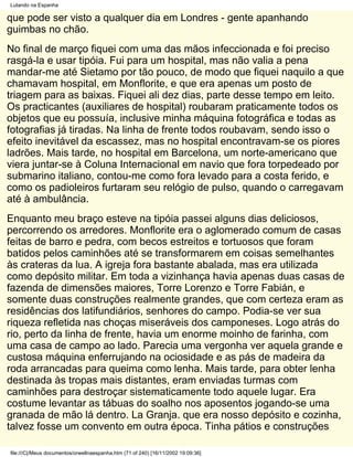 Lutando na Espanha

que pode ser visto a qualquer dia em Londres - gente apanhando
guimbas no chão.
No final de março fiquei com uma das mãos infeccionada e foi preciso
rasgá-la e usar tipóia. Fui para um hospital, mas não valia a pena
mandar-me até Sietamo por tão pouco, de modo que fiquei naquilo a que
chamavam hospital, em Monflorite, e que era apenas um posto de
triagem para as baixas. Fiquei ali dez dias, parte desse tempo em leito.
Os practicantes (auxiliares de hospital) roubaram praticamente todos os
objetos que eu possuía, inclusive minha máquina fotográfica e todas as
fotografias já tiradas. Na linha de frente todos roubavam, sendo isso o
efeito inevitável da escassez, mas no hospital encontravam-se os piores
ladrões. Mais tarde, no hospital em Barcelona, um norte-americano que
viera juntar-se à Coluna Internacional em navio que fora torpedeado por
submarino italiano, contou-me como fora levado para a costa ferido, e
como os padioleiros furtaram seu relógio de pulso, quando o carregavam
até à ambulância.
Enquanto meu braço esteve na tipóia passei alguns dias deliciosos,
percorrendo os arredores. Monflorite era o aglomerado comum de casas
feitas de barro e pedra, com becos estreitos e tortuosos que foram
batidos pelos caminhões até se transformarem em coisas semelhantes
às crateras da lua. A igreja fora bastante abalada, mas era utilizada
como depósito militar. Em toda a vizinhança havia apenas duas casas de
fazenda de dimensões maiores, Torre Lorenzo e Torre Fabián, e
somente duas construções realmente grandes, que com certeza eram as
residências dos latifundiários, senhores do campo. Podia-se ver sua
riqueza refletida nas choças miseráveis dos camponeses. Logo atrás do
rio, perto da linha de frente, havia um enorme moinho de farinha, com
uma casa de campo ao lado. Parecia uma vergonha ver aquela grande e
custosa máquina enferrujando na ociosidade e as pás de madeira da
roda arrancadas para queima como lenha. Mais tarde, para obter lenha
destinada às tropas mais distantes, eram enviadas turmas com
caminhões para destroçar sistematicamente todo aquele lugar. Era
costume levantar as tábuas do soalho nos aposentos jogando-se uma
granada de mão lá dentro. La Granja. que era nosso depósito e cozinha,
talvez fosse um convento em outra época. Tinha pátios e construções

file:///C|/Meus documentos/orwellnaespanha.htm (71 of 240) [16/11/2002 19:09:36]
 