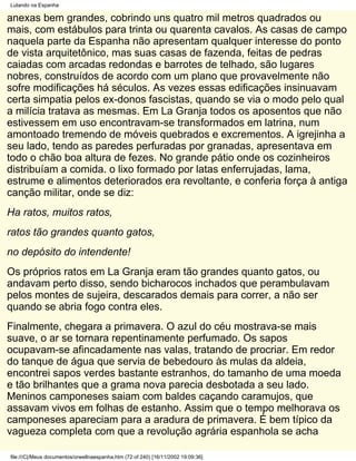 Lutando na Espanha

anexas bem grandes, cobrindo uns quatro mil metros quadrados ou
mais, com estábulos para trinta ou quarenta cavalos. As casas de campo
naquela parte da Espanha não apresentam qualquer interesse do ponto
de vista arquitetônico, mas suas casas de fazenda, feitas de pedras
caiadas com arcadas redondas e barrotes de telhado, são lugares
nobres, construídos de acordo com um plano que provavelmente não
sofre modificações há séculos. As vezes essas edificações insinuavam
certa simpatia pelos ex-donos fascistas, quando se via o modo pelo qual
a milícia tratava as mesmas. Em La Granja todos os aposentos que não
estivessem em uso encontravam-se transformados em latrina, num
amontoado tremendo de móveis quebrados e excrementos. A igrejinha a
seu lado, tendo as paredes perfuradas por granadas, apresentava em
todo o chão boa altura de fezes. No grande pátio onde os cozinheiros
distribuíam a comida. o lixo formado por latas enferrujadas, lama,
estrume e alimentos deteriorados era revoltante, e conferia força à antiga
canção militar, onde se diz:
Ha ratos, muitos ratos,
ratos tão grandes quanto gatos,
no depósito do intendente!
Os próprios ratos em La Granja eram tão grandes quanto gatos, ou
andavam perto disso, sendo bicharocos inchados que perambulavam
pelos montes de sujeira, descarados demais para correr, a não ser
quando se abria fogo contra eles.
Finalmente, chegara a primavera. O azul do céu mostrava-se mais
suave, o ar se tornara repentinamente perfumado. Os sapos
ocupavam-se afincadamente nas valas, tratando de procriar. Em redor
do tanque de água que servia de bebedouro às mulas da aldeia,
encontrei sapos verdes bastante estranhos, do tamanho de uma moeda
e tão brilhantes que a grama nova parecia desbotada a seu lado.
Meninos camponeses saiam com baldes caçando caramujos, que
assavam vivos em folhas de estanho. Assim que o tempo melhorava os
camponeses apareciam para a aradura de primavera. É bem típico da
vagueza completa com que a revolução agrária espanhola se acha

file:///C|/Meus documentos/orwellnaespanha.htm (72 of 240) [16/11/2002 19:09:36]
 