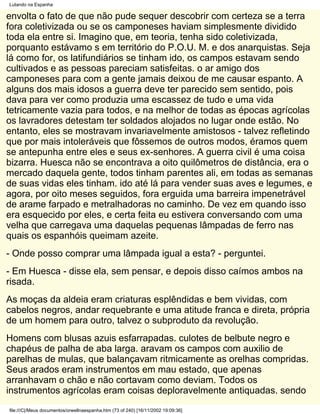 Lutando na Espanha

envolta o fato de que não pude sequer descobrir com certeza se a terra
fora coletivizada ou se os camponeses haviam simplesmente dividido
toda ela entre si. Imagino que, em teoria, tenha sido coletivizada,
porquanto estávamo s em território do P.O.U. M. e dos anarquistas. Seja
lá como for, os latifundiários se tinham ido, os campos estavam sendo
cultivados e as pessoas pareciam satisfeitas. o ar amigo dos
camponeses para com a gente jamais deixou de me causar espanto. A
alguns dos mais idosos a guerra deve ter parecido sem sentido, pois
dava para ver como produzia uma escassez de tudo e uma vida
tetricamente vazia para todos, e na melhor de todas as épocas agrícolas
os lavradores detestam ter soldados alojados no lugar onde estão. No
entanto, eles se mostravam invariavelmente amistosos - talvez refletindo
que por mais intoleráveis que fôssemos de outros modos, éramos quem
se antepunha entre eles e seus ex-senhores. A guerra civil é uma coisa
bizarra. Huesca não se encontrava a oito quilômetros de distância, era o
mercado daquela gente, todos tinham parentes ali, em todas as semanas
de suas vidas eles tinham. ido até lá para vender suas aves e legumes, e
agora, por oito meses seguidos, fora erguida uma barreira impenetrável
de arame farpado e metralhadoras no caminho. De vez em quando isso
era esquecido por eles, e certa feita eu estivera conversando com uma
velha que carregava uma daquelas pequenas lâmpadas de ferro nas
quais os espanhóis queimam azeite.
- Onde posso comprar uma lâmpada igual a esta? - perguntei.
- Em Huesca - disse ela, sem pensar, e depois disso caímos ambos na
risada.
As moças da aldeia eram criaturas esplêndidas e bem vividas, com
cabelos negros, andar requebrante e uma atitude franca e direta, própria
de um homem para outro, talvez o subproduto da revolução.
Homens com blusas azuis esfarrapadas. culotes de belbute negro e
chapéus de palha de aba larga. aravam os campos com auxilio de
parelhas de mulas, que balançavam ritmicamente as orelhas compridas.
Seus arados eram instrumentos em mau estado, que apenas
arranhavam o chão e não cortavam como deviam. Todos os
instrumentos agrícolas eram coisas deploravelmente antiquadas. sendo
file:///C|/Meus documentos/orwellnaespanha.htm (73 of 240) [16/11/2002 19:09:36]
 
