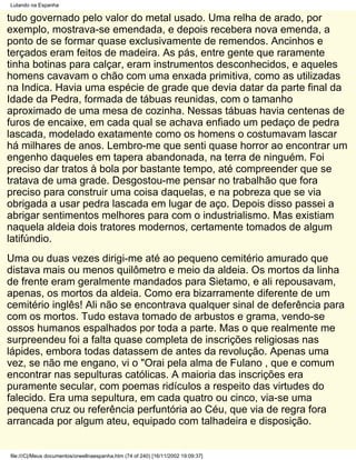 Lutando na Espanha

tudo governado pelo valor do metal usado. Uma relha de arado, por
exemplo, mostrava-se emendada, e depois recebera nova emenda, a
ponto de se formar quase exclusivamente de remendos. Ancinhos e
terçados eram feitos de madeira. As pás, entre gente que raramente
tinha botinas para calçar, eram instrumentos desconhecidos, e aqueles
homens cavavam o chão com uma enxada primitiva, como as utilizadas
na Indica. Havia uma espécie de grade que devia datar da parte final da
Idade da Pedra, formada de tábuas reunidas, com o tamanho
aproximado de uma mesa de cozinha. Nessas tábuas havia centenas de
furos de encaixe, em cada qual se achava enfiado um pedaço de pedra
lascada, modelado exatamente como os homens o costumavam lascar
há milhares de anos. Lembro-me que senti quase horror ao encontrar um
engenho daqueles em tapera abandonada, na terra de ninguém. Foi
preciso dar tratos à bola por bastante tempo, até compreender que se
tratava de uma grade. Desgostou-me pensar no trabalhão que fora
preciso para construir uma coisa daquelas, e na pobreza que se via
obrigada a usar pedra lascada em lugar de aço. Depois disso passei a
abrigar sentimentos melhores para com o industrialismo. Mas existiam
naquela aldeia dois tratores modernos, certamente tomados de algum
latifúndio.
Uma ou duas vezes dirigi-me até ao pequeno cemitério amurado que
distava mais ou menos quilômetro e meio da aldeia. Os mortos da linha
de frente eram geralmente mandados para Sietamo, e ali repousavam,
apenas, os mortos da aldeia. Como era bizarramente diferente de um
cemitério inglês! Ali não se encontrava qualquer sinal de deferência para
com os mortos. Tudo estava tomado de arbustos e grama, vendo-se
ossos humanos espalhados por toda a parte. Mas o que realmente me
surpreendeu foi a falta quase completa de inscrições religiosas nas
lápides, embora todas datassem de antes da revolução. Apenas uma
vez, se não me engano, vi o "Orai pela alma de Fulano , que e comum
encontrar nas sepulturas católicas. A maioria das inscrições era
puramente secular, com poemas ridículos a respeito das virtudes do
falecido. Era uma sepultura, em cada quatro ou cinco, via-se uma
pequena cruz ou referência perfuntória ao Céu, que via de regra fora
arrancada por algum ateu, equipado com talhadeira e disposição.


file:///C|/Meus documentos/orwellnaespanha.htm (74 of 240) [16/11/2002 19:09:37]
 