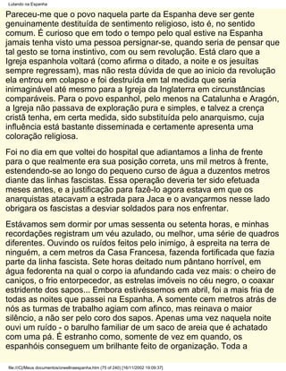 Lutando na Espanha

Pareceu-me que o povo naquela parte da Espanha deve ser gente
genuinamente destituída de sentimento religioso, isto é, no sentido
comum. É curioso que em todo o tempo pelo qual estive na Espanha
jamais tenha visto uma pessoa persignar-se, quando seria de pensar que
tal gesto se torna instintivo, com ou sem revolução. Está claro que a
Igreja espanhola voltará (como afirma o ditado, a noite e os jesuítas
sempre regressam), mas não resta dúvida de que ao inicio da revolução
ela entrou em colapso e foi destruída em tal medida que seria
inimaginável até mesmo para a Igreja da Inglaterra em circunstâncias
comparáveis. Para o povo espanhol, pelo menos na Catalunha e Aragón,
a Igreja não passava de exploração pura e simples, e talvez a crença
cristã tenha, em certa medida, sido substituída pelo anarquismo, cuja
influência está bastante disseminada e certamente apresenta uma
coloração religiosa.
Foi no dia em que voltei do hospital que adiantamos a linha de frente
para o que realmente era sua posição correta, uns mil metros à frente,
estendendo-se ao longo do pequeno curso de água a duzentos metros
diante das linhas fascistas. Essa operação deveria ter sido efetuada
meses antes, e a justificação para fazê-lo agora estava em que os
anarquistas atacavam a estrada para Jaca e o avançarmos nesse lado
obrigara os fascistas a desviar soldados para nos enfrentar.
Estávamos sem dormir por umas sessenta ou setenta horas, e minhas
recordações registram um véu azulado, ou melhor, uma série de quadros
diferentes. Ouvindo os ruídos feitos pelo inimigo, à espreita na terra de
ninguém, a cem metros da Casa Francesa, fazenda fortificada que fazia
parte da linha fascista. Sete horas deitado num pântano horrível, em
água fedorenta na qual o corpo ia afundando cada vez mais: o cheiro de
caniços, o frio entorpecedor, as estrelas imóveis no céu negro, o coaxar
estridente dos sapos... Embora estivéssemos em abril, foi a mais fria de
todas as noites que passei na Espanha. A somente cem metros atrás de
nós as turmas de trabalho agiam com afinco, mas reinava o maior
silêncio, a não ser pelo coro dos sapos. Apenas uma vez naquela noite
ouvi um ruído - o barulho familiar de um saco de areia que é achatado
com uma pá. É estranho como, somente de vez em quando, os
espanhóis conseguem um brilhante feito de organização. Toda a

file:///C|/Meus documentos/orwellnaespanha.htm (75 of 240) [16/11/2002 19:09:37]
 