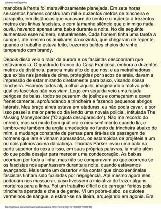 Lutando na Espanha

manobra à frente foi maravilhosamente planejada. Em sete horas
seiscentos homens construíram mil e duzentos metros de trincheira e
parapeito, em distâncias que variavam de cento e cinqüenta a trezentos
metros das linhas fascistas, e com tamanho silêncio que o inimigo nada
ouviu, havendo apenas uma baixa durante a noite. No dia seguinte
aumentava esse número, naturalmente, Cada homem tinha uma tarefa a
cumprir, até mesmo os auxiliares da cozinha, que chegaram de repente,
quando o trabalho estava feito, trazendo baldes cheios de vinho
temperado com brandy.
Depois disso veio o raiar da aurora e os fascistas descobriram que
estávamos lá. O quadrado branco da Casa Francesa, embora a duzentos
metros de distância, parecia mais alto do que nós, e as metralhadoras
que exibia nas janelas de cima, protegidas por sacos de areia, davam a
impressão de estar mirando diretamente para baixo, visando nossa
trincheira. Ficamos todos ali, a olhar aquilo, imaginando o motivo pelo
qual os fascistas não nos viam. Logo em seguida veio uma rajada
perigosa de balas, todos se puseram de joelhos e começaram a cavar
freneticamente, aprofundando a trincheira e fazendo pequenos abrigos
laterais. Meu braço ainda estava em ataduras, eu não podia cavar, e por
isso passei a maior parte do dia lendo uma novela policial, intitulada The
Missing Moneydender ("O agiota desaparecido"). Não me recordo do
enredo, mas sei muito bem qual era o meu sentimento quando lia, e
lembro-me também da argila umedecida no fundo da trincheira abaixo de
mim, a mudança constante de pernas para tirá-las da passagem de
homens que iam e vinham apressados, os estampidos de projéteis a um
ou dois palmos acima da cabeça. Thomas Parker levou uma bala na
parte superior da coxa e isso, em suas próprias palavras, ia muito além
do que podia desejar para merecer uma condecoração. As baixas
ocorriam por toda a linha, mas não se comparavam ao que ocorreria se
os fascistas nos apanhassem durante a noite, quando estávamos
avançando. Mais tarde um desertor viria contar que cinco sentinelas
fascistas tinham sido fuziladas por negligência. Até mesmo agora eles
poderiam nos massacrar, caso tivessem a iniciativa de trazer alguns
morteiros para a linha. Foi um trabalho difícil o de carregar feridos pela
trincheira apertada e cheia de gente. Vi um pobre-diabo, os culotes
vermelhos de sangue, a estirar-se na liteira, arquejando em agonia. Era

file:///C|/Meus documentos/orwellnaespanha.htm (76 of 240) [16/11/2002 19:09:37]
 