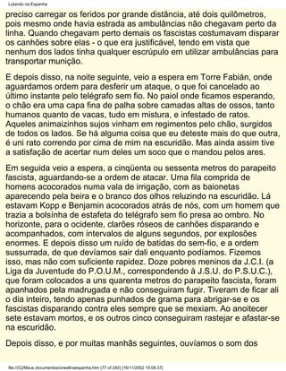 Lutando na Espanha

preciso carregar os feridos por grande distância, até dois quilômetros,
pois mesmo onde havia estrada as ambulâncias não chegavam perto da
linha. Quando chegavam perto demais os fascistas costumavam disparar
os canhões sobre elas - o que era justificável, tendo em vista que
nenhum dos lados tinha qualquer escrúpulo em utilizar ambulâncias para
transportar munição.
E depois disso, na noite seguinte, veio a espera em Torre Fabián, onde
aguardamos ordem para desferir um ataque, o que foi cancelado ao
último instante pelo telégrafo sem fio. No paiol onde ficamos esperando,
o chão era uma capa fina de palha sobre camadas altas de ossos, tanto
humanos quanto de vacas, tudo em mistura, e infestado de ratos.
Aqueles animaizinhos sujos vinham em regimentos pelo chão, surgidos
de todos os lados. Se há alguma coisa que eu deteste mais do que outra,
é uni rato correndo por cima de mim na escuridão. Mas ainda assim tive
a satisfação de acertar num deles um soco que o mandou pelos ares.
Em seguida veio a espera, a cinqüenta ou sessenta metros do parapeito
fascista, aguardando-se a ordem de atacar. Uma fila comprida de
homens acocorados numa vala de irrigação, com as baionetas
aparecendo pela beira e o branco dos olhos reluzindo na escuridão. Lá
estavam Kopp e Benjamin acocorados atrás de nós, com um homem que
trazia a bolsínha de estafeta do telégrafo sem fio presa ao ombro. No
horizonte, para o ocidente, clarões róseos de canhões disparando e
acompanhados, com intervalos de alguns segundos, por explosões
enormes. E depois disso um ruído de batidas do sem-fio, e a ordem
sussurrada, de que devíamos sair dali enquanto podíamos. Fizemos
isso, mas não com suficiente rapidez. Doze pobres meninos da J.C.I. (a
Liga da Juventude do P.O.U.M., correspondendo à J.S.U. do P.S.U.C.),
que foram colocados a uns quarenta metros do parapeito fascista, foram
apanhados pela madrugada e não conseguiram fugir. Tiveram de ficar ali
o dia inteiro, tendo apenas punhados de grama para abrigar-se e os
fascistas disparando contra eles sempre que se mexiam. Ao anoitecer
sete estavam mortos, e os outros cinco conseguiram rastejar e afastar-se
na escuridão.
Depois disso, e por muitas manhãs seguintes, ouvíamos o som dos

file:///C|/Meus documentos/orwellnaespanha.htm (77 of 240) [16/11/2002 19:09:37]
 