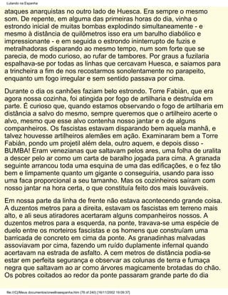 Lutando na Espanha

ataques anarquistas no outro lado de Huesca. Era sempre o mesmo
som. De repente, em alguma das primeiras horas do dia, vinha o
estrondo inicial de muitas bombas explodindo simultaneamente - e
mesmo à distância de quilômetros isso era um barulho diabólico e
impressionante - e em seguida o estrondo ininterrupto de fuzis e
metralhadoras disparando ao mesmo tempo, num som forte que se
parecia, de modo curioso, ao rufar de tambores. Por graus a fuzilaria
espalhava-se por todas as linhas que cercavam Huesca, e saiamos para
a trincheira a fim de nos recostarmos sonolentamente no parapeito,
enquanto um fogo irregular e sem sentido passava por cima.
Durante o dia os canhões faziam belo estrondo. Torre Fabián, que era
agora nossa cozinha, foi atingida por fogo de artilharia e destruída em
parte. É curioso que, quando estamos observando o fogo de artilharia em
distância a salvo do mesmo, sempre queremos que o artilheiro acerte o
alvo, mesmo que esse alvo contenha nosso jantar e o de alguns
companheiros. Os fascistas estavam disparando bem aquela manhã, e
talvez houvesse artilheiros alemães em ação. Examinaram bem a Torre
Fabián, pondo um projetil além dela, outro aquem, e depois disso -
BUMBA! Eram venezianas que saltavam pelos ares, uma folha de uralita
a descer pelo ar como um carta de baralho jogada para cima. A granada
seguinte arrancou toda uma esquina de uma das edificações, e o fez tão
bem e limpamente quanto um gigante o conseguiria, usando para isso
uma faca proporcional a seu tamanho. Mas os cozinheiros saíram com
nosso jantar na hora certa, o que constituía feito dos mais louváveis.
Em nossa parte da linha de frente não estava acontecendo grande coisa.
A duzentos metros para a direita, estavam os fascistas em terreno mais
alto, e ali seus atiradores acertaram alguns companheiros nossos. A
duzentos metros para a esquerda, na ponte, travava-se uma espécie de
duelo entre os morteiros fascistas e os homens que construíam uma
barricada de concreto em cima da ponte. As granadinhas malvadas
assoviavam por cima, fazendo um ruído duplamente infernal quando
acertavam na estrada de asfalto. A cem metros de distância podia-se
estar em perfeita segurança e observar as colunas de terra e fumaça
negra que saltavam ao ar como árvores magicamente brotadas do chão.
Os pobres coitados ao redor da ponte passaram grande parte do dia

file:///C|/Meus documentos/orwellnaespanha.htm (78 of 240) [16/11/2002 19:09:37]
 