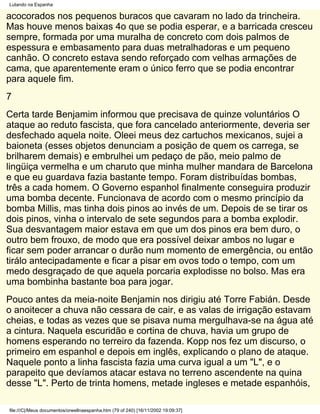Lutando na Espanha

acocorados nos pequenos buracos que cavaram no lado da trincheira.
Mas houve menos baixas 4o que se podia esperar, e a barricada cresceu
sempre, formada por uma muralha de concreto com dois palmos de
espessura e embasamento para duas metralhadoras e um pequeno
canhão. O concreto estava sendo reforçado com velhas armações de
cama, que aparentemente eram o único ferro que se podia encontrar
para aquele fim.
7
Certa tarde Benjamim informou que precisava de quinze voluntários O
ataque ao reduto fascista, que fora cancelado anteriormente, deveria ser
desfechado aquela noite. Oleei meus dez cartuchos mexicanos, sujei a
baioneta (esses objetos denunciam a posição de quem os carrega, se
brilharem demais) e embrulhei um pedaço de pão, meio palmo de
lingüiça vermelha e um charuto que minha mulher mandara de Barcelona
e que eu guardava fazia bastante tempo. Foram distribuídas bombas,
três a cada homem. O Governo espanhol finalmente conseguira produzir
uma bomba decente. Funcionava de acordo com o mesmo princípio da
bomba Millis, mas tinha dois pinos ao invés de um. Depois de se tirar os
dois pinos, vinha o intervalo de sete segundos para a bomba explodir.
Sua desvantagem maior estava em que um dos pinos era bem duro, o
outro bem frouxo, de modo que era possível deixar ambos no lugar e
ficar sem poder arrancar o durão num momento de emergência, ou então
tirálo antecipadamente e ficar a pisar em ovos todo o tempo, com um
medo desgraçado de que aquela porcaria explodisse no bolso. Mas era
uma bombinha bastante boa para jogar.
Pouco antes da meia-noite Benjamin nos dirigiu até Torre Fabián. Desde
o anoitecer a chuva não cessara de cair, e as valas de irrigação estavam
cheias, e todas as vezes que se pisava numa mergulhava-se na água até
a cintura. Naquela escuridão e cortina de chuva, havia um grupo de
homens esperando no terreiro da fazenda. Kopp nos fez um discurso, o
primeiro em espanhol e depois em inglês, explicando o plano de ataque.
Naquele ponto a linha fascista fazia uma curva igual a um "L", e o
parapeito que devíamos atacar estava no terreno ascendente na quina
desse "L". Perto de trinta homens, metade ingleses e metade espanhóis,

file:///C|/Meus documentos/orwellnaespanha.htm (79 of 240) [16/11/2002 19:09:37]
 