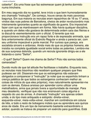Lutando na Espanha

cobertor". Eis uma frase que faz estremecer quem já tenha dormido
numa trincheira.
Em meu segundo dia no quartel, teve início o que bem humoradamente
era chamado "instrução". De começo, houve cenas da mais pavorosa
bagunça. Em sua maioria os recrutas eram rapazinhos de 16 ou 17 anos,
vindos das ruas pobres de Barcelona, cheios de ardor revolucionário mas
inteiramente ignorantes quanto ao significado da guerra. Era impossível
fazer com que se mantivessem em forma. Não havia qualquer disciplina,
e quando um deles não gostava de determinada ordem saía das fileiras e
ia discuti-la veementemente com o oficial. O tenente que nos
proporcionava instrução era um rapaz forte e de expressão animada, que
fora anteriormente oficial do Exército Regular e ainda o parecia ser, com
seu uniforme impecável e porte marcial. Por curioso que pareça, era
socialista sincero e ardoroso. Ainda mais do que os próprios homens, ele
insistia na completa igualdade social entre todas as patentes. Lembro-me
de sua surpresa dolorida, quando um recruta ignorante dirigiu-se a ele
tratando-o como "Señor".
- O quê? Señor? Quem me chama de Señor? Pois não somos todos
camaradas?
Duvido muito de que tal atitude lhe facilitasse o trabalho. Enquanto isso,
os recrutas mais bisonhos não recebiam qualquer preparo que lhes
pudesse ser útil. Disseram-me que os estrangeiros não estavam
obrigados a comparecer à "instrução" (e notei que os espanhóis tinham a
crença patética de que todos os estrangeiros conheciam melhor as
coisas de milícia do que eles próprios), mas naturalmente apresentei-me
com os demais. Estava ansioso por aprender como utilizar uma
metralhadora, arma que jamais tivera a oportunidade de manejar. Para
meu desalento, verifiquei que não nos ensinavam coisa alguma a
respeito do uso de armas. A chamada "instrução" era apenas ordem
unida, e do tipo mais antiquado e estúpido: direita-volver,
esquerda-volver, meia-volta-volver, marchar em continência em coluna
de três, e todo o resto de bobagens inúteis que eu aprendera aos quinze
anos de idade. Era um tipo de treinamento bastante extraordinário a
adotar, quando se tratava de preparar um exército para guerrilhas. Está

file:///C|/Meus documentos/orwellnaespanha.htm (8 of 240) [16/11/2002 19:09:32]
 