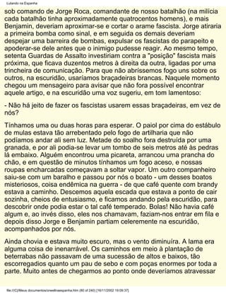 Lutando na Espanha

sob comando de Jorge Roca, comandante de nosso batalhão (na milícia
cada batalhão tinha aproximadamente quatrocentos homens), e mais
Benjamin, deveriam aproximar-se e cortar o arame fascista. Jorge atiraria
a primeira bomba como sinal, e em seguida os demais deveriam
despejar uma barreira de bombas, expulsar os fascistas do parapeito e
apoderar-se dele antes que o inimigo pudesse reagir. Ao mesmo tempo,
setenta Guardas de Assalto investiriam contra a "posição" fascista mais
próxima, que ficava duzentos metros à direita da outra, ligadas por uma
trincheira de comunicação. Para que não abríssemos fogo uns sobre os
outros, na escuridão, usaríamos braçadeiras brancas. Naquele momento
chegou um mensageiro para avisar que não fora possível encontrar
aquele artigo, e na escuridão uma voz sugeriu, em tom lamentoso:
- Não há jeito de fazer os fascistas usarem essas braçadeiras, em vez de
nós?
Tínhamos uma ou duas horas para esperar. O paiol por cima do estábulo
de mulas estava tão arrebentado pelo fogo de artilharia que não
podíamos andar ali sem luz. Metade do soalho fora destruída por uma
granada, e por ali podia-se levar um tombo de seis metros até às pedras
lá embaixo. Alguém encontrou uma picareta, arrancou uma prancha do
chão, e em questão de minutos tínhamos um fogo aceso, e nossas
roupas encharcadas começavam a soltar vapor. Um outro companheiro
saiu-se com um baralho e passou por nós o boato - um desses boatos
misteriosos, coisa endêmica na guerra - de que café quente com brandy
estava a caminho. Descemos aquela escada que estava a ponto de cair
sozinha, cheios de entusiasmo, e ficamos andando pela escuridão, para
descobrir onde podia estar o tal café temperado. Bolas! Não havia café
algum e, ao invés disso, eles nos chamavam, faziam-nos entrar em fila e
depois disso Jorge e Benjamin partiam celeremente na escuridão,
acompanhados por nós.
Ainda chovia e estava muito escuro, mas o vento diminuíra. A lama era
alguma coisa de inenarrável. Os caminhos em meio à plantação de
beterrabas não passavam de uma sucessão de altos e baixos, tão
escorregadios quanto um pau de sebo e com poças enormes por toda a
parte. Muito antes de chegarmos ao ponto onde deveríamos atravessar

file:///C|/Meus documentos/orwellnaespanha.htm (80 of 240) [16/11/2002 19:09:37]
 