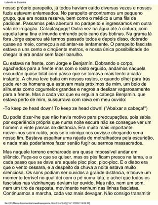 Lutando na Espanha

nosso próprio parapeito, já todos haviam caído diversas vezes e nossos
fuzis estavam enlameados. No parapeito encontramos um pequeno
grupo, que era nossa reserva, bem como o médico e uma fila de
padiolas. Passamos pela abertura no parapeito e ingressamos em outra
vala de irrigação. Cataplãsgugq! Outra vez na água até à cintura, com
aquela lama fina e imunda entrando pelo cano das botinas. Na grama lá
fora Jorge esperou até termos passado todos e depois disso, dobrado
quase ao meio, começou a adiantar-se lentamente. O parapeito fascista
estava a uns cento e cinqüenta metros, e nossa única possibilidade de
chegar lá era andar sem fazer barulho.
Eu estava na frente, com Jorge e Benjamín. Dobrando o corpo,
agachados para a frente mas com o rosto erguido, andamos naquela
escuridão quase total com passo que se tornava mais lento a cada
instante. A chuva leve batia em nossos rostos, e quando olhei para trás
pude ver os homens que estavam mais próximos de mim, um bolo de
silhuetas como cogumelos grandes e negros a deslizar vagarosamente
para a frente. Mas a cada vez que eu erguia a cabeça Benjamin. que
estava perto de mim, sussurrava com raiva em meu ouvido:
-To keep ze head down! To keep ze head down! ("Abaixar a cabeça!")
Eu podia dizer-lhe que não havia motivo para preocupações, pois sabia
por experiência própria que numa noite escura não se consegue ver um
homem a vinte passos de distância. Era muito mais importante
mover-nos sem ruído, pois se o inimigo nos ouvisse chegando seria
nosso fim. Bastava espalhar uma rajada de metralhadora pela escuridão,
e nada mais poderíamos fazer senão fugir ou sermos massacrados.
Mas naquele terreno encharcado era quase impossível andar em
silêncio. Faça-se o que se quiser, mas os pés ficam presos na lama, e a
cada passo que se dava era aquele ploc ploc, ploc-ploc. E o diabo era
que o vento cessara, e a despeito da chuva a noite estava muito
silenciosa. Os sons podiam ser ouvidos a grande distância, e houve um
momento terrível no qual dei com o pé numa lata, e achei que todos os
fascistas nas vizinhanças deviam ter ouvido. Mas não, nem um som,
nem um tiro de resposta, movimento nenhum nas linhas fascistas.
Continuamos a marcha, cada vez mais devagar. Não consigo transmitir
file:///C|/Meus documentos/orwellnaespanha.htm (81 of 240) [16/11/2002 19:09:37]
 
