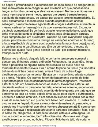 Lutando na Espanha

ao papel a profundidade e autenticidade de meu desejo de chegar até lá.
Que maravilhoso seria chegar a uma distância em que pudéssemos
lançar as bombas, antes que eles nos ouvissem! Numa ocasião assim a
gente nem sequer sente medo, apenas um desejo tremendamente
destituído de esperanças, de passar por aquele terreno intermediário. Eu
senti exatamente a mesma coisa quando espreitava um animal
selvagem, o mesmo desejo agoniante de chegar a distância suficiente, a
mesma certeza fantasmagórica de que isso era impossível. E como a
distância aumentara! Eu conhecia aquele terreno muito bem, sabia que
tinha menos de cento e cinqüenta metros, mas ainda assim pareceu
mais comprido que um quilômetro. Quando se está avançando naquele
passo, percebe-se como uma formiga as variações enormes no terreno;
a faixa esplêndida de grama aqui, aquela faixa lamacenta e pegajosa ali,
os caniços altos e barulhentos que têm de ser evitados, o monte de
pedras que quase faz a gente desistir de tudo, por parecer impossível
transpo-lo sem ruído.
Estávamos andando daquele jeito e por tanto tempo que comecei a
pensar que tínhamos errado a direção Foi quando, na escuridão, linhas
finas e paralelas de alguma coisa mais escura do que a noite se
tornaram levemente visíveis. Era o arame farpado da frente (os fascistas
tinham duas linhas desse arame, uma à frente da outra) Jorge
ajoelhou-se, procurou no bolso. Estava com nosso único alicate cortador
de arame. Plic-plic! Os arames foram delicadamente postos de lado.
Esperamos para que os companheiros lá atrás chegassem. Pareciam
estar fazendo um barulho de todos os diabos. Devíamos estar a uns
cinqüenta metros do parapeito fascista, e tocamos à frente, encurvados.
Uma passada furtiva, abaixando o pé tão de leve quanto um gato que se
aproxima da toca de ratos; depois uma pausa para ouvir; e outro passo.
Levantei a cabeça uma vez, e em absoluto silêncio Benjamin pos a mão
atrás de meu pescoço e o puxou para baixo com violência. Eu sabia que
o outro arame farpado ficava a menos de vinte metros do parapeito, e
parecia-me inconcebível que trinta homens chegassem até lá sem serem
ouvidos. Bastava a respiração arquejante para nos denunciar. Mas, seja
lá como for, chegamos. O parapeito fascista estava à vista agora, um
monte escuro e impreciso, bem alto sobre nós. Mais uma vez Jorge
ajoelhou-se e procurou no bolso. Plic-plic! Não havia jeito de cortar o

file:///C|/Meus documentos/orwellnaespanha.htm (82 of 240) [16/11/2002 19:09:37]
 