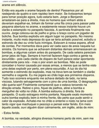 Lutando na Espanha

arame em silêncio.
Então era aquele o arame farpado de dentro! Passamos por ali
rastejando de quatro e com rapidez bem maior. Se tivéssemos tempo
para tomar posição agora, tudo estaria bem. Jorge e Benjamin
arrastaram-se para a direita, mas os homens que vinham atrás e
deveriam espalhar-se, tinham de formar uma fila única para passar pela
pequena abertura no arame, e exatamente nesse instante houve um
clarão e estampido no parapeito fascista. A sentinela finalmente nos
ouvira. Jorge colocou-se de joelho e girou o braço como um jogador de
boliche. Sua bomba explodiu em algum lugar no parapeito. No mesmo
instante, muito mais depressa do que se teria achado possível, eclodiu o
estrondo de dez ou vinte fuzis inimigos. Estavam à nossa espera, afinal
de contas. Por momentos dava para ver cada saco de areia naquela luz
sinistra. Os homens que se achavam distantes demais arremessavam as
bombas, e algumas caíam antes do parapeito. De cada seteira pareciam
jorrar jatos de fogo. Sempre é horrível fazerem fogo contra a gente na
escuridão - pois cada clarão de disparo de fuzil parece estar apontando
diretamente para nós - mas o pior eram as bombas. Não se pode
conceber o horror causado por essas armas, a menos que se tenha visto
uma delas explodir por perto, em plena escuridão. A luz do dia há
somente o estrondo da explosão, mas na treva tem-se também o clarão
vermelho e cegante. Eu me jogara ao chão logo aos primeiros disparos.
Tudo isso ocorrera enquanto me achava deitado de lado, na lama
viscosa, lutando selvagemente com o pino de uma bomba. O desgraçado
não queria sair! Finalmente compreendi que o estava torcendo na
direção errada. Retirei o pino, fiquei de joelhos, atirei a bomba e
mergulhei de volta no chão. A bomba estourou à direita, fora do
parapeito. O susto estragara minha pontaria. Naquele exato momento
outra bomba explodiu bem à minha frente, tão perto que pude sentir o
calor da explosão. Achatei-me no chão e enterrei o rosto na lama com
tanto vigor que machuquei o pescoço e pensei estar ferido. Em meio
àquela zoada, ouvi alguém dizer calmamente, em inglês, atrás de mim:
- Estou ferido.
A bomba, na verdade, atingira diversos homens perto de mim, sem me

file:///C|/Meus documentos/orwellnaespanha.htm (83 of 240) [16/11/2002 19:09:37]
 