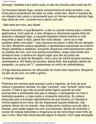 Lutando na Espanha

alcançar. Ajoelhei-me e atirei outra, e não me recordo para onde ela foi.
Os fascistas faziam fogo, nossos companheiros lá atrás também, e eu
tinha plena consciência de estar no meio, entre eles. Senti o impacto de
um disparo bem perto e compreendi que um homem estava abrindo fogo
logo atrás de mim. Levantei-me e berrei com ele:
- Não atire em mim, seu idiota!
Nesse momento vi que Benjamin, a dez ou quinze metros para a direita,
gesticulava. Corri para lá, e isso obrigava a atravessar aquela linha de
seteiras e despejar fogo, e naquela trajetória infame mantive a mão
esquerda a tapar a face, gesto dos mais idiotas - como se a mão
pudesse deter uma bala! - mas causava-me pavor a idéia de ser atingido
na cara. Benjamin estava ajoelhado e apresentava expressão ao mesmo
tempo satisfeita e diabólica, enquanto disparava meticulosamente sobre
os clarões de fuzil, com sua pistola automática. Jorge caíra ferido aos
primeiros tiros, e estava em algum lugar que não se podia ver.
Ajoelhei-me ao lado de Benjamin, tirei o pino de minha terceira bomba e
arremessei-a. Ah! Nada de dúvidas, dessa feita. Ela explodiu dentro do
parapeito, na quina do "L", exatamente no ninho de metralhadora.
O fogo fascista pareceu ter afrouxado de modo bem repentino. Benjamin
se pôs de pé com um salto e gritou:
- A frente! Atacar!
Partimos em carreira pela encosta curta e íngreme, ao final da qual
estava o parapeito fascista. Eu digo "carreira", mas "arrasto" seria mais
correto. O fato é que não se pode andar ligeiro quando se está
encharcado e enlameado dos pés à cabeça, e carregando um fuzil e
baioneta pesados, e mais cento e cinqüenta cartuchos. Eu estava
possuído pela convicção naturalíssima de que haveria um fascista à
minha espera lá em cima. Se ele disparasse àquela distância, não
poderia deixar de me acertar, mas ainda assim contava que ele não o
fizesse, para poder pegar-me com sua baioneta. Sentia de antemão o
cruzar de nossas baionetas e imaginava se ele teria braço mais forte do
que o meu. Mas não havia fascista algum à espera. Com vaga sensação

file:///C|/Meus documentos/orwellnaespanha.htm (84 of 240) [16/11/2002 19:09:37]
 