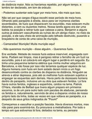 Lutando na Espanha

de distância maior. Nós os havíamos repelido, por algum tempo, e
lembro ter declarado, em tom de oráculo:
- Podemos sustentar este lugar por meia hora, não mais que isso.
Não sei por que cargas d'água escolhi esse período de meia hora.
Olhando pelo parapeito à direita, dava para ver inúmeros clarões
esverdeados, de fuzis que disparavam na escuridão, mas estavam muito
distantes, a cem ou duzentos metros. Nossa tarefa agora era dar uma
batida na posição e retirar tudo que valesse a pena. Benjamin e alguns
outros já estavam vasculhando as ruínas de um abrigo maior, no meio da
posição, e ele saiu cheio de animação pelo telhado destruído, puxando a
braçadeira de corda de uma caixa de munição.
- Camaradas! Munição! Muita munição aqui!
- Não queremos munição - disse alguém. - Queremos fuzis.
Era verdade. Metade de nossos fuzis estava inservível, engasgada com
lama. Podiam ser limpos, mas é perigoso retirar o ferrolho de um fuzil na
escuridão, pois é só colocá-lo em algum lugar e perdê-lo em seguida. Eu
tinha uma pequenina lanterna elétrica que minha mulher adquirira em
Barcelona, e não fosse por isso não teríamos qualquer espécie de luz.
Alguns homens com fuzis em bom estado deram início a um fogo
desencontrado contra os clarões de disparos na distância. Ninguém se
atrevia a atirar depressa, pois até os melhores fuzis estavam sujeitos a
engasgar se esquentas sem demais. Havia perto de dezesseis homens
dentro do parapeito, inclusive um ou dois que estavam feridos. Lá fora
havia outros feridos, ingleses e espanhóis, caídos na lama. Patrick
O'Hara, irlandês de Belfast que tivera algum preparo em primeiros
socorros, ia de um para outro lado com pacotes de ataduras, pensando
os feridos e, naturalmente, servindo de alvo a disparos vindos de nosso
próprio lado da linha, todas as vezes em que voltava ao parapeito, e a
despeito de seus gritos indignados de "Poum!"
Começamos a vasculhar a posição fascista. Havia diversos mortos, mas
não parei para examiná-los. Eu procurava a metralhadora. Por todo o
tempo em que estivemos lá fora, deitados na lama, eu pensara

file:///C|/Meus documentos/orwellnaespanha.htm (86 of 240) [16/11/2002 19:09:37]
 