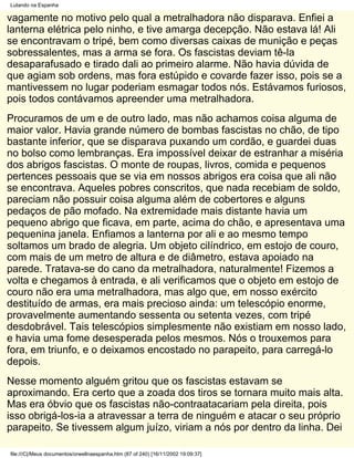 Lutando na Espanha

vagamente no motivo pelo qual a metralhadora não disparava. Enfiei a
lanterna elétrica pelo ninho, e tive amarga decepção. Não estava lá! Ali
se encontravam o tripé, bem como diversas caixas de munição e peças
sobressalentes, mas a arma se fora. Os fascistas deviam tê-la
desaparafusado e tirado dali ao primeiro alarme. Não havia dúvida de
que agiam sob ordens, mas fora estúpido e covarde fazer isso, pois se a
mantivessem no lugar poderiam esmagar todos nós. Estávamos furiosos,
pois todos contávamos apreender uma metralhadora.
Procuramos de um e de outro lado, mas não achamos coisa alguma de
maior valor. Havia grande número de bombas fascistas no chão, de tipo
bastante inferior, que se disparava puxando um cordão, e guardei duas
no bolso como lembranças. Era impossível deixar de estranhar a miséria
dos abrigos fascistas. O monte de roupas, livros, comida e pequenos
pertences pessoais que se via em nossos abrigos era coisa que ali não
se encontrava. Aqueles pobres conscritos, que nada recebiam de soldo,
pareciam não possuir coisa alguma além de cobertores e alguns
pedaços de pão mofado. Na extremidade mais distante havia um
pequeno abrigo que ficava, em parte, acima do chão, e apresentava uma
pequenina janela. Enfiamos a lanterna por ali e ao mesmo tempo
soltamos um brado de alegria. Um objeto cilíndrico, em estojo de couro,
com mais de um metro de altura e de diâmetro, estava apoiado na
parede. Tratava-se do cano da metralhadora, naturalmente! Fizemos a
volta e chegamos à entrada, e ali verificamos que o objeto em estojo de
couro não era uma metralhadora, mas algo que, em nosso exército
destituído de armas, era mais precioso ainda: um telescópio enorme,
provavelmente aumentando sessenta ou setenta vezes, com tripé
desdobrável. Tais telescópios simplesmente não existiam em nosso lado,
e havia uma fome desesperada pelos mesmos. Nós o trouxemos para
fora, em triunfo, e o deixamos encostado no parapeito, para carregá-lo
depois.
Nesse momento alguém gritou que os fascistas estavam se
aproximando. Era certo que a zoada dos tiros se tornara muito mais alta.
Mas era óbvio que os fascistas não-contraatacariam pela direita, pois
isso obrigá-los-ia a atravessar a terra de ninguém e atacar o seu próprio
parapeito. Se tivessem algum juízo, viriam a nós por dentro da linha. Dei

file:///C|/Meus documentos/orwellnaespanha.htm (87 of 240) [16/11/2002 19:09:37]
 