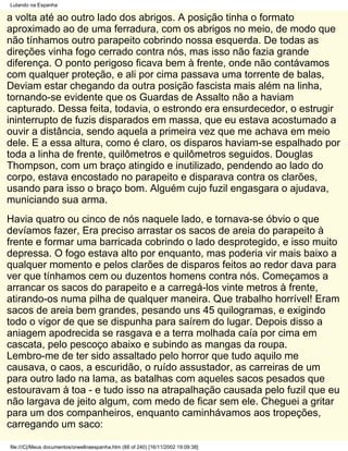 Lutando na Espanha

a volta até ao outro lado dos abrigos. A posição tinha o formato
aproximado ao de uma ferradura, com os abrigos no meio, de modo que
não tínhamos outro parapeito cobrindo nossa esquerda. De todas as
direções vinha fogo cerrado contra nós, mas isso não fazia grande
diferença. O ponto perigoso ficava bem à frente, onde não contávamos
com qualquer proteção, e ali por cima passava uma torrente de balas,
Deviam estar chegando da outra posição fascista mais além na linha,
tornando-se evidente que os Guardas de Assalto não a haviam
capturado. Dessa feita, todavia, o estrondo era ensurdecedor, o estrugir
ininterrupto de fuzis disparados em massa, que eu estava acostumado a
ouvir a distância, sendo aquela a primeira vez que me achava em meio
dele. E a essa altura, como é claro, os disparos haviam-se espalhado por
toda a linha de frente, quilômetros e quilômetros seguidos. Douglas
Thompson, com um braço atingido e inutilizado, pendendo ao lado do
corpo, estava encostado no parapeito e disparava contra os clarões,
usando para isso o braço bom. Alguém cujo fuzil engasgara o ajudava,
municiando sua arma.
Havia quatro ou cinco de nós naquele lado, e tornava-se óbvio o que
devíamos fazer, Era preciso arrastar os sacos de areia do parapeito à
frente e formar uma barricada cobrindo o lado desprotegido, e isso muito
depressa. O fogo estava alto por enquanto, mas poderia vir mais baixo a
qualquer momento e pelos clarões de disparos feitos ao redor dava para
ver que tínhamos cem ou duzentos homens contra nós. Começamos a
arrancar os sacos do parapeito e a carregá-los vinte metros à frente,
atirando-os numa pilha de qualquer maneira. Que trabalho horrível! Eram
sacos de areia bem grandes, pesando uns 45 quilogramas, e exigindo
todo o vigor de que se dispunha para saírem do lugar. Depois disso a
aniagem apodrecida se rasgava e a terra molhada caía por cima em
cascata, pelo pescoço abaixo e subindo as mangas da roupa.
Lembro-me de ter sido assaltado pelo horror que tudo aquilo me
causava, o caos, a escuridão, o ruído assustador, as carreiras de um
para outro lado na lama, as batalhas com aqueles sacos pesados que
estouravam à toa - e tudo isso na atrapalhação causada pelo fuzil que eu
não largava de jeito algum, com medo de ficar sem ele. Cheguei a gritar
para um dos companheiros, enquanto caminhávamos aos tropeções,
carregando um saco:

file:///C|/Meus documentos/orwellnaespanha.htm (88 of 240) [16/11/2002 19:09:38]
 