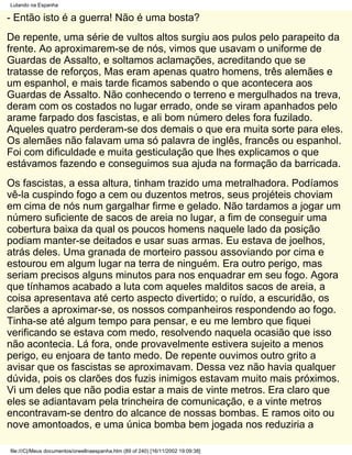 Lutando na Espanha

- Então isto é a guerra! Não é uma bosta?
De repente, uma série de vultos altos surgiu aos pulos pelo parapeito da
frente. Ao aproximarem-se de nós, vimos que usavam o uniforme de
Guardas de Assalto, e soltamos aclamações, acreditando que se
tratasse de reforços, Mas eram apenas quatro homens, três alemães e
um espanhol, e mais tarde ficamos sabendo o que acontecera aos
Guardas de Assalto. Não conhecendo o terreno e mergulhados na treva,
deram com os costados no lugar errado, onde se viram apanhados pelo
arame farpado dos fascistas, e ali bom número deles fora fuzilado.
Aqueles quatro perderam-se dos demais o que era muita sorte para eles.
Os alemães não falavam uma só palavra de inglês, francês ou espanhol.
Foi com dificuldade e muita gesticulação que lhes explicamos o que
estávamos fazendo e conseguimos sua ajuda na formação da barricada.
Os fascistas, a essa altura, tinham trazido uma metralhadora. Podíamos
vê-la cuspindo fogo a cem ou duzentos metros, seus projéteis choviam
em cima de nós num gargalhar firme e gelado. Não tardamos a jogar um
número suficiente de sacos de areia no lugar, a fim de conseguir uma
cobertura baixa da qual os poucos homens naquele lado da posição
podiam manter-se deitados e usar suas armas. Eu estava de joelhos,
atrás deles. Uma granada de morteiro passou assoviando por cima e
estourou em algum lugar na terra de ninguém. Era outro perigo, mas
seriam precisos alguns minutos para nos enquadrar em seu fogo. Agora
que tínhamos acabado a luta com aqueles malditos sacos de areia, a
coisa apresentava até certo aspecto divertido; o ruído, a escuridão, os
clarões a aproximar-se, os nossos companheiros respondendo ao fogo.
Tinha-se até algum tempo para pensar, e eu me lembro que fiquei
verificando se estava com medo, resolvendo naquela ocasião que isso
não acontecia. Lá fora, onde provavelmente estivera sujeito a menos
perigo, eu enjoara de tanto medo. De repente ouvimos outro grito a
avisar que os fascistas se aproximavam. Dessa vez não havia qualquer
dúvida, pois os clarões dos fuzis inimigos estavam muito mais próximos.
Vi um deles que não podia estar a mais de vinte metros. Era claro que
eles se adiantavam pela trincheira de comunicação, e a vinte metros
encontravam-se dentro do alcance de nossas bombas. E ramos oito ou
nove amontoados, e uma única bomba bem jogada nos reduziria a

file:///C|/Meus documentos/orwellnaespanha.htm (89 of 240) [16/11/2002 19:09:38]
 