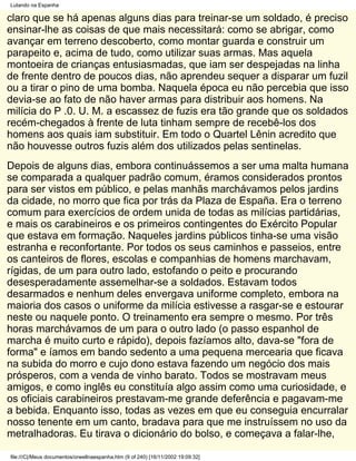 Lutando na Espanha

claro que se há apenas alguns dias para treinar-se um soldado, é preciso
ensinar-lhe as coisas de que mais necessitará: como se abrigar, como
avançar em terreno descoberto, como montar guarda e construir um
parapeito e, acima de tudo, como utilizar suas armas. Mas aquela
montoeira de crianças entusiasmadas, que iam ser despejadas na linha
de frente dentro de poucos dias, não aprendeu sequer a disparar um fuzil
ou a tirar o pino de uma bomba. Naquela época eu não percebia que isso
devia-se ao fato de não haver armas para distribuir aos homens. Na
milícia do P .0. U. M. a escassez de fuzis era tão grande que os soldados
recém-chegados à frente de luta tinham sempre de recebê-los dos
homens aos quais iam substituir. Em todo o Quartel Lênin acredito que
não houvesse outros fuzis além dos utilizados pelas sentinelas.
Depois de alguns dias, embora continuássemos a ser uma malta humana
se comparada a qualquer padrão comum, éramos considerados prontos
para ser vistos em público, e pelas manhãs marchávamos pelos jardins
da cidade, no morro que fica por trás da Plaza de España. Era o terreno
comum para exercícios de ordem unida de todas as milícias partidárias,
e mais os carabineiros e os primeiros contingentes do Exército Popular
que estava em formação. Naqueles jardins públicos tinha-se uma visão
estranha e reconfortante. Por todos os seus caminhos e passeios, entre
os canteiros de flores, escolas e companhias de homens marchavam,
rígidas, de um para outro lado, estofando o peito e procurando
desesperadamente assemelhar-se a soldados. Estavam todos
desarmados e nenhum deles envergava uniforme completo, embora na
maioria dos casos o uniforme da milícia estivesse a rasgar-se e estourar
neste ou naquele ponto. O treinamento era sempre o mesmo. Por três
horas marchávamos de um para o outro lado (o passo espanhol de
marcha é muito curto e rápido), depois fazíamos alto, dava-se "fora de
forma" e íamos em bando sedento a uma pequena mercearia que ficava
na subida do morro e cujo dono estava fazendo um negócio dos mais
prósperos, com a venda de vinho barato. Todos se mostravam meus
amigos, e como inglês eu constituía algo assim como uma curiosidade, e
os oficiais carabineiros prestavam-me grande deferência e pagavam-me
a bebida. Enquanto isso, todas as vezes em que eu conseguia encurralar
nosso tenente em um canto, bradava para que me instruíssem no uso da
metralhadoras. Eu tirava o dicionário do bolso, e começava a falar-lhe,

file:///C|/Meus documentos/orwellnaespanha.htm (9 of 240) [16/11/2002 19:09:32]
 