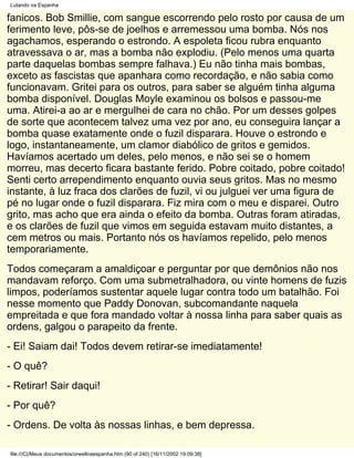 Lutando na Espanha

fanicos. Bob Smillie, com sangue escorrendo pelo rosto por causa de um
ferimento leve, pôs-se de joelhos e arremessou uma bomba. Nós nos
agachamos, esperando o estrondo. A espoleta ficou rubra enquanto
atravessava o ar, mas a bomba não explodiu. (Pelo menos uma quarta
parte daquelas bombas sempre falhava.) Eu não tinha mais bombas,
exceto as fascistas que apanhara como recordação, e não sabia como
funcionavam. Gritei para os outros, para saber se alguém tinha alguma
bomba disponível. Douglas Moyle examinou os bolsos e passou-me
uma. Atirei-a ao ar e mergulhei de cara no chão. Por um desses golpes
de sorte que acontecem talvez uma vez por ano, eu conseguira lançar a
bomba quase exatamente onde o fuzil disparara. Houve o estrondo e
logo, instantaneamente, um clamor diabólico de gritos e gemidos.
Havíamos acertado um deles, pelo menos, e não sei se o homem
morreu, mas decerto ficara bastante ferido. Pobre coitado, pobre coitado!
Senti certo arrependimento enquanto ouvia seus gritos. Mas no mesmo
instante, à luz fraca dos clarões de fuzil, vi ou julguei ver uma figura de
pé no lugar onde o fuzil disparara. Fiz mira com o meu e disparei. Outro
grito, mas acho que era ainda o efeito da bomba. Outras foram atiradas,
e os clarões de fuzil que vimos em seguida estavam muito distantes, a
cem metros ou mais. Portanto nós os havíamos repelido, pelo menos
temporariamente.
Todos começaram a amaldiçoar e perguntar por que demônios não nos
mandavam reforço. Com uma submetralhadora, ou vinte homens de fuzis
limpos, poderíamos sustentar aquele lugar contra todo um batalhão. Foi
nesse momento que Paddy Donovan, subcomandante naquela
empreitada e que fora mandado voltar à nossa linha para saber quais as
ordens, galgou o parapeito da frente.
- Ei! Saiam dai! Todos devem retirar-se imediatamente!
- O quê?
- Retirar! Sair daqui!
- Por quê?
- Ordens. De volta às nossas linhas, e bem depressa.

file:///C|/Meus documentos/orwellnaespanha.htm (90 of 240) [16/11/2002 19:09:38]
 