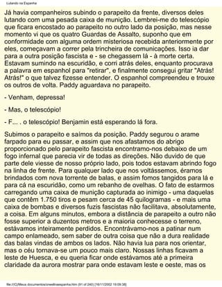 Lutando na Espanha


Já havia companheiros subindo o parapeito da frente, diversos deles
lutando com uma pesada caixa de munição. Lembrei-me do telescópio
que ficara encostado ao parapeito no outro lado da posição, mas nesse
momento vi que os quatro Guardas de Assalto, suponho que em
conformidade com alguma ordem misteriosa recebida anteriormente por
eles, começavam a correr pela trincheira de comunicações. Isso ia dar
para a outra posição fascista e - se chegassem lá - à morte certa.
Estavam sumindo na escuridão, e corri atrás deles, enquanto procurava
a palavra em espanhol para "retirar", e finalmente consegui gritar "Atrás!
Atrás!" o que talvez fizesse entender. O espanhol compreendeu e trouxe
os outros de volta. Paddy aguardava no parapeito.
- Venham, depressa!
- Mas, o telescópio!
- F... . o telescópio! Benjamin está esperando lá fora.
Subimos o parapeito e saímos da posição. Paddy segurou o arame
farpado para eu passar, e assim que nos afastamos do abrigo
proporcionado pelo parapeito fascista encontramo-nos debaixo de um
fogo infernal que parecia vir de todas as direções. Não duvido de que
parte dele viesse de nosso próprio lado, pois todos estavam abrindo fogo
na linha de frente. Para qualquer lado que nos voltássemos, éramos
brindados com nova torrente de balas, e assim fomos tangidos para lá e
para cá na escuridão, como um rebanho de ovelhas. O fato de estarmos
carregando uma caixa de munição capturada ao inimigo - uma daquelas
que contêm 1.750 tiros e pesam cerca de 45 quilogramas - e mais uma
caixa de bombas e diversos fuzis fascistas não facilitava, absolutamente,
a coisa. Em alguns minutos, embora a distância de parapeito a outro não
fosse superior a duzentos metros e a maioria conhecesse o terreno,
estávamos inteiramente perdidos. Encontrávamo-nos a patinar num
campo enlameado, sem saber de outra coisa que não a dura realidade
das balas vindas de ambos os lados. Não havia lua para nos orientar,
mas o céu tornava-se um pouco mais claro. Nossas linhas ficavam a
leste de Huesca, e eu queria ficar onde estávamos até a primeira
claridade da aurora mostrar para onde estavam leste e oeste, mas os

file:///C|/Meus documentos/orwellnaespanha.htm (91 of 240) [16/11/2002 19:09:38]
 