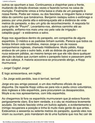 Lutando na Espanha

outros se opunham a isso. Continuamos a chapinhar para a frente,
mudando de direção diversas vezes e fazendo turnos na caixa de
munição. Finalmente vimos a linha baixa e chata de um parapeito à
nossa frente. Podia ser nosso, ou dos fascistas, e ninguém fazia a menor
idéia do caminho que tomáramos. Benjamin rastejou sobre o estômago e
passou por uma planta alta e esbranquiçada até a distância de vinte
metros do parapeito, e deu um grito de reconhecimento. A resposta foi
outro grito de "Poum!". Levantamo-nos, abrimos caminho até ao
parapeito, enfiamo-nos mais uma vez pela vala de irrigação -
cataplás-gugo! - e estávamos a salvo.
Kopp nos aguardava dentro do parapeito, em companhia de alguns
espanhóis. O médico e as padiolas tinham sumido. Parecia que todos os
feridos tinham sido recolhidos, menos Jorge e um de nossos
companheiros ingleses, chamado Hiddlestone. Muito pálido, Kopp
andava de um para o outro lado, e até as dobras de gordura em sua
nuca estavam pálidas, ao mesmo tempo em que ele não dava qualquer
atenção às balas que zuniam sobre o parapeito baixo e passavam perto
de sua cabeça. A maioria acocorava-se procurando abrigo, e Kopp
murmurava:
- Jorge! Cogtio! Jorge!
E logo acrescentava, em inglês:
- Se Jorge está perdido, isso é terrível, terrível!
Jorge era seu amigo pessoal, e um dos melhores oficiais de que
dispunha. De repente Kopp voltou-se para nós e pediu cinco voluntários,
dois ingleses e três espanhóis, para procurarem os desaparecidos.
Moyle e eu nos apresentamos, com três espanhóis.
Ao chegarmos lá fora os espanhóis murmuraram que já estava ficando
perigosamente claro. Era bem verdade, e o céu se mostrava levemente
azulado. Do reduto fascista vinha um bulício agitado, e evidentemente o
inimigo recuperara a posição e tinha lá muito mais gente do que antes.
Estávamos a sessenta ou setenta metros do parapeito, quando eles nos
viram ou ouviram, pois mandaram de lá uma fuzilaria que nos fez cair de

file:///C|/Meus documentos/orwellnaespanha.htm (92 of 240) [16/11/2002 19:09:38]
 
