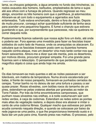 Lutando na Espanha

lama, os choupos gotejando, a água amarela no fundo das trincheiras, os
rostos exaustos dos homens, barbudos, emplastrados de lama e sujos
até aos olhos com a fumaça de pólvora. Quando regressei ao meu
abrigo, encontrei os três homens com que o partilhava, já adormecidos.
Atiraram-se ali com todo o equipamento e agarrados aos fuzis
enlameados. Tudo estava encharcado, dentro e fora do abrigo. Depois
de muito procurar, consegui achar quantidade suficiente de lenha seca
para acender uma pequenina fogueira. E fumei o charuto que estivera
guardando e que, por surpreendente que parecesse, não se quebrara no
correr daquela noite.
Posteriormente ficamos sabendo que nossa ação fora um êxito, até onde
o poderia ser. Fora apenas uma investida para fazer os fascistas trazer
soldados do outro lado de Huesca, onde os anarquistas os atacavam. Eu
calculara que os fascistas tivessem posto cem ou duzentos homens
naquele contra-ataque, mas um desertor viria mais tarde contar-nos que
foram seiscentos. Atrevo-me a dizer que ele mentia, pois os desertores,
por motivos óbvios, procuram granjear simpatia. Foi uma grande pena
ficarmos sem o telescópio. O pensamento de que perdemos aquele
magnífico objeto é coisa que ainda hoje me amola.
8
Os dias tornavam-se mais quentes e até as noites passavam a ser
toleráveis, em matéria de temperatura. Numa árvore escalavrada por
balas, à frente de nosso parapeito, formavam-se punhados cerrados de
cerejas. Tomar banho no rio deixou de ser uma tortura e passou a ser
quase prazer. Rosas silvestres, com botões roxos do tamanho de um
pires, estendiam-se pelas crateras abertas por granadas ao redor da
Torre Fabián. Por trás da linha encontrávamos camponeses, que
punham rosas silvestres nas orelhas, e à noite costumavam sair com
redes verdes, à caça de codornas. Estendiam as redes sobre as pontas
mais altas da vegetação rasteira, e depois disso era abaixar e imitar o
canto de uma codorna fêmea. Qualquer macho que estivesse por perto
acudia correndo naquela direção, e quando se colocasse por baixo da
rede jogava-se uma pedra, o que lhe proporcionava tremendo susto e o
fazia dar um pulo para cima, ficando preso nas malhas. O processo, pelo

file:///C|/Meus documentos/orwellnaespanha.htm (94 of 240) [16/11/2002 19:09:38]
 