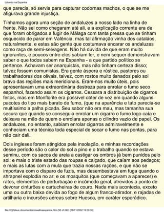 Lutando na Espanha

que parecia, só servia para capturar codornas machos, o que se me
afigurava grande injustiça.
Tínhamos agora uma seção de andaluzes a nosso lado na linha de
frente. Não sei como chegaram até ali, e a explicação corrente era de
que foram obrigados a fugir de Málaga com tanta pressa que se tinham
esquecido de parar em Valência, mas tal afirmação vinha dos cataláos,
naturalmente, e estes são gente que costumava encarar os andaluzes
como raça de semi-selvagens. Não há dúvida de que eram muito
ignorantes, e poucos entre eles sabiam ler, e nem sequer demonstravam
saber o que todos sabem na Espanha - a que partido político se
pertence. Achavam ser anarquistas, mas não tinham certeza disso;
talvez fossem comunistas. Era gente áspera e rústica, pastores ou
trabalhadores dos olivais, talvez, com rostos muito tisnados pelo sol
bravo das regiões mais meridionais. Eram-nos muito úteis, pois
apresentavam uma extraordinária destreza para enrolar o fumo seco
espanhol, fazendo assim os cigarros. Cessara a distribuição de cigarros
feitos, mas em Monflorite era possível obter de vez em quando alguns
pacotes do tipo mais barato de fumo, (que na aparência e tato parecia-se
muitíssimo a palha picada. Seu sabor não era mau, mas tamanha sua
secura que quando se conseguia enrolar um cigarro o fumo logo caía e
deixava na mão de quem o enrolara apenas o cilindro vazio de papel. Os
andaluzes, no entanto, sabiam enrolar cigarros admiravelmente e
conheciam uma técnica toda especial de socar o fumo nas pontas, para
não cair dali.
Dois ingleses foram atingidos pela insolação, e minhas recordações
desse período são o calor do sol a pino e o trabalho quando se estava
seminu, com os sacos de areia a castigar os ombros já bem punidos pelo
sol; e mais o triste estado das roupas e calçado, que caíam aos pedaços;
e mais as lutas com a mula que trazia nossas rações, e que não se
importava com o disparo de fuzis, mas desembestava em fuga quando o
shrapnel explodia no ar; e os mosquitos (que começavam a aparecer) e
ratos, elementos de perturbação e incômodo geral, atrevidos a ponto de
devorar cinturões e cartucheiras de couro. Nada mais acontecia, exceto
uma ou outra baixa devida ao fogo de algum franco-atirador, e rajadas de
artilharia e incursões aéreas sobre Huesca, em caráter esporádico.

file:///C|/Meus documentos/orwellnaespanha.htm (95 of 240) [16/11/2002 19:09:38]
 