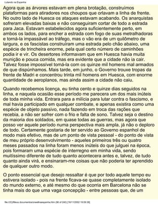 Lutando na Espanha

Agora que as árvores estavam em plena brotação, construímos
plataformas para atiradores nos choupos que orlavam a linha de frente.
No outro lado de Huesca os ataques estavam acabando. Os anarquistas
sofreram elevadas baixas e não conseguiram cortar de todo a estrada
para Jaca. Estavam estabelecidos agora suficientemente perto, em
ambos os lados, para encher a estrada com fogo de suas metralhadoras
e torná-la impassável ao tráfego, mas o vão era de um quilômetro de
largura, e os fascistas construíram uma estrada pelo chão abaixo, uma
espécie de trincheira enorme, pela qual certo número de caminhões
podia ir e vir. Os desertores informavam que em Huesca havia muita
munição e pouca comida, mas era evidente que a cidade não ia cair.
Talvez fosse impossível tomá-la com os quinze mil homens mal armados
de que dispúnhamos. Mais tarde, em junho, o Governo trouxe tropas da
frente de Madri e concentrou trinta mil homens em Huesca, com enorme
quantidade de aeroplanos, mas ainda assim a cidade não caiu.
Quando recebemos licença, eu tinha cento e quinze dias seguidos na
linha, e naquela ocasião esse período me parecera um dos mais inúteis
de toda minha vida. Entrara para a milícia para lutar contra o fascismo, e
mal havia participado em qualquer combate, e apenas existira como uma
espécie de objeto passivo, nada fazendo em troca das rações que
recebia, a não ser sofrer com o frio e falta de sono. Talvez seja o destino
da maioria dos soldados, em quase todas as guerras, mas agora que
posso ver aquele período numa perspectiva mais ampla, já não o deploro
de todo. Certamente gostaria de ter servido ao Governo espanhol de
modo mais efetivo, mas de um ponto de vista pessoal - do ponto de vista
de meu próprio desenvolvimento - aqueles primeiros três ou quatro
meses passados na linha foram menos inúteis do que julguei na época,
pois formaram uma espécie de interregno em minha vida, sendo
muitíssimo diferente de tudo quanto acontecera antes e, talvez, de tudo
quanto ainda virá, e ensinaram-me coisas que não poderia ter aprendido
de qualquer outro modo.
O ponto essencial que desejo ressaltar é que por todo aquele tempo eu
estivera isolado - pois na frente ficava-se quase completamente isolado
do mundo externo, e até mesmo do que ocorria em Barcelona não se
tinha mais do que uma vaga concepção - entre pessoas que, de um

file:///C|/Meus documentos/orwellnaespanha.htm (96 of 240) [16/11/2002 19:09:38]
 