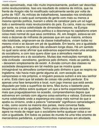 Lutando na Espanha

modo aproximado, mas não muito imprecisamente, podiam ser descritas
como revolucionários. Isso era resultado do sistema de milícia, que na
frente de Aragón não foi modificado radicalmente senão por volta de
junho de 1937. As milícias de trabalhadores, baseadas nos sindicatos
profissionais e cada qual composta de gente com mais ou menos a
mesma opinião política, tiveram o efeito de canalizar para um só lugar
todo o sentimento mais revolucionário do país. Eu caíra, mais ou menos
por sorte, na única coletividade de dimensões maiores, na Europa
Ocidental, onde a consciência política e a descrença no capitalismo eram
coisa mais normal do que seus contrários. Ali, em Aragón, estava-se em
meio a dezenas de milhares de pessoas que em sua maioria, embora
não totalidade, originavam-se da classe trabalhadora, viviam todas no
mesmo nível e se davam em pé de igualdade. Em teoria, era a igualdade
perfeita, e mesmo na prática não andavam longe disso. Há um sentido
no qual seria veraz afirmar que estávamos experimentando uma amostra
do socialismo, e com isso quero dizer que a atmosfera mental
predominante era a do socialismo. Muitas das motivações normais da
vida civilizada - esnobismo, ganância pelo dinheiro, medo ao patrão, etc.
- deixaram simplesmente de existir. A divisão comum das classes na
sociedade desaparecera em tal medida que se mostra quase
inimaginável na atmosfera contaminada pelo dinheiro e que se respira na
Inglaterra; não havia mais gente alguma ali, com exceção dos
camponeses e nós próprios, e ninguém possuía outrem e era seu senhor
e amo. Está claro que tal estado de coisas não podia perdurar. Era
apenas uma fase temporária e local, num jogo imenso que está sendo
disputado por toda a superfície da terra. Mas durou o bastante para
causar seus efeitos sobre qualquer um que a tenha experimentado. Por
mais que praguejássemos na ocasião, compreendiamos depois que
estivemos em contato com alguma coisa estranha e valiosa. Estivera-se
numa coletividade onde a esperança era coisa mais normal do que a
apatia ou cinismo, onde a palavra "camarada" significava camaradagem
e não, como ocorre na maioria dos países, mera conversa fiada.
Respiramos o ar da igualdade. Tenho plena ciência de que estamos
agora na moda de negar que o socialismo tenha qualquer coisa a ver
com a igualdade. Em todos os países do mundo há uma tribo enorme de
mercenários partidários, e professorzinhos maneirosos em atividade,

file:///C|/Meus documentos/orwellnaespanha.htm (97 of 240) [16/11/2002 19:09:38]
 