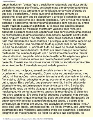 Lutando na Espanha

empenhados em "provar" que o socialismo nada mais que dizer senão
capitalismo estatal planificado, deixando intata a motivação gananciosa
do lucro. Mas existe também, e por felicidade, uma visão diferente do
que seja o socialismo. A coisa que atrai os homens comuns ao
socialismo, e faz com que se disponham a arriscar o canastro por ele, a
"mística" do socialismo, é a idéia de igualdade. Para a vasta maioria das
pessoas o socialismo representa uma sociedade sem classes, ou então
estará vazio de qualquer significado. E foi nisto que aqueles poucos
meses passados na milícia se mostraram valiosos para mim, pois
enquanto existiram as milícias espanholas elas constituíram uma espécie
de microcosmos de uma sociedade sem classes. Naquela coletividade,
onde ninguém estava a "se arrumar", onde havia escassez e falta de
tudo mas também não se encontrava o privilégio, o servilismo, recebia-se
o que talvez fosse uma amostra bruta do que poderiam ser as etapas
iniciais do socialismo. E, acima de tudo, ao invés de causar desilusão,
isso me atraía profundamente. O efeito era fazer com que se tornasse
muito mais real o meu desejo de ver o socialismo estabelecido. Talvez
isso se devesse, em parte, à boa sorte de estar entre espanhóis, gente
que, com sua decência inata e sua coloração anarquista sempre
presente, tornaria até mesmo as etapas iniciais do socialismo uma coisa
suportável, se lhe fosse dada a oportunidade para isso.
Está claro que, na época, eu mal percebia as transformações que
ocorriam em meu próprio espírito. Como todos os que estavam ao meu
redor, minhas noções mais conscientes eram as de aborrecimento, calor,
frio, sujeira, piolhos, privações e perigo ocasional. A coisa está muito
outra, agora. Esse período, que pareceu-me então inútil e privado de
acontecimentos, assumiu grande importância para mim. E coisa tão
diferente do resto de minha vida, que já assumiu aquela qualidade
mágica que, via de regra, pertence apenas às recordações já distantes
nos anos passados. Era coisa bestial enquanto acontecia, mas constitui
um bom período no qual meu espírito pode se alimentar. Eu gostaria de
poder transmitir ao leitor a atmosfera daquela época, e espero tê-lo
conseguido, ao menos um pouco, nos capítulos anteriores deste livro. A
coisa está toda ligada, em meu espírito, ao frio de inverno, aos uniformes
esfarrapados dos milicianos, aos rostos ovais dos espanhóis, à cadência
telegráfica de metralhadoras, ao fedor de urina e pão estragado, ao

file:///C|/Meus documentos/orwellnaespanha.htm (98 of 240) [16/11/2002 19:09:38]
 