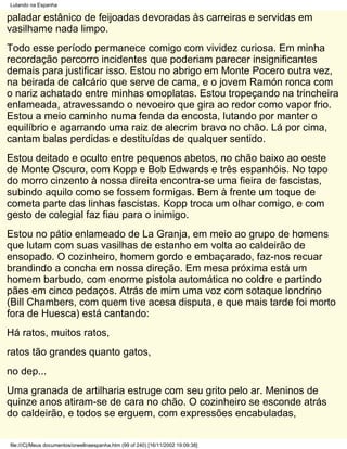 Lutando na Espanha

paladar estânico de feijoadas devoradas às carreiras e servidas em
vasilhame nada limpo.
Todo esse período permanece comigo com vividez curiosa. Em minha
recordação percorro incidentes que poderiam parecer insignificantes
demais para justificar isso. Estou no abrigo em Monte Pocero outra vez,
na beirada de calcário que serve de cama, e o jovem Ramón ronca com
o nariz achatado entre minhas omoplatas. Estou tropeçando na trincheira
enlameada, atravessando o nevoeiro que gira ao redor como vapor frio.
Estou a meio caminho numa fenda da encosta, lutando por manter o
equilíbrio e agarrando uma raiz de alecrim bravo no chão. Lá por cima,
cantam balas perdidas e destituídas de qualquer sentido.
Estou deitado e oculto entre pequenos abetos, no chão baixo ao oeste
de Monte Oscuro, com Kopp e Bob Edwards e três espanhóis. No topo
do morro cinzento à nossa direita encontra-se uma fieira de fascistas,
subindo aquilo como se fossem formigas. Bem à frente um toque de
cometa parte das linhas fascistas. Kopp troca um olhar comigo, e com
gesto de colegial faz fiau para o inimigo.
Estou no pátio enlameado de La Granja, em meio ao grupo de homens
que lutam com suas vasilhas de estanho em volta ao caldeirão de
ensopado. O cozinheiro, homem gordo e embaçarado, faz-nos recuar
brandindo a concha em nossa direção. Em mesa próxima está um
homem barbudo, com enorme pistola automática no coldre e partindo
pães em cinco pedaços. Atrás de mim uma voz com sotaque londrino
(Bill Chambers, com quem tive acesa disputa, e que mais tarde foi morto
fora de Huesca) está cantando:
Há ratos, muitos ratos,
ratos tão grandes quanto gatos,
no dep...
Uma granada de artilharia estruge com seu grito pelo ar. Meninos de
quinze anos atiram-se de cara no chão. O cozinheiro se esconde atrás
do caldeirão, e todos se erguem, com expressões encabuladas,

file:///C|/Meus documentos/orwellnaespanha.htm (99 of 240) [16/11/2002 19:09:38]
 