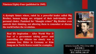 Real life inspiration – After World War II
fear of a government taking power and
controlling the citizens too closely was a
common fear. Hitler in Germany or Kim
Jung-un in North Korea would be examples.
Nineteen Eighty-Four (published in 1949)
A dystopic future where, ruled by a powerful leader called Big
Brother, human beings are stripped of their individuality and
personal choice. Punished for “thought crimes” Big Brother even
controls their thinking, not allowing them to remember or discuss
the world before the revolution.
Antonio Graceffo, PhD, China-MBA
安东尼博士)
SILC Shanghai University
悉尼工商学院上海大学
 