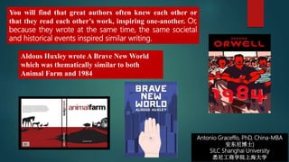 Antonio Graceffo, PhD, China-MBA
安东尼博士)
SILC Shanghai University
悉尼工商学院上海大学
Aldous Huxley wrote A Brave New World
which was thematically similar to both
Animal Farm and 1984
You will find that great authors often knew each other or
that they read each other’s work, inspiring one-another. Or,
because they wrote at the same time, the same societal
and historical events inspired similar writing.
 
