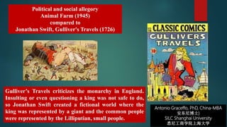 Antonio Graceffo, PhD, China-MBA
安东尼博士)
SILC Shanghai University
悉尼工商学院上海大学
Political and social allegory
Animal Farm (1945)
compared to
Jonathan Swift, Gulliver's Travels (1726)
Gulliver’s Travels criticizes the monarchy in England.
Insulting or even questioning a king was not safe to do,
so Jonathan Swift created a fictional world where the
king was represented by a giant and the common people
were represented by the Lilliputian, small people.
 