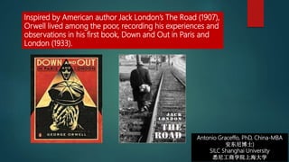 Antonio Graceffo, PhD, China-MBA
安东尼博士)
SILC Shanghai University
悉尼工商学院上海大学
Inspired by American author Jack London’s The Road (1907),
Orwell lived among the poor, recording his experiences and
observations in his first book, Down and Out in Paris and
London (1933).
 