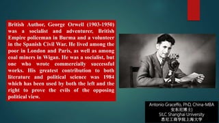 Antonio Graceffo, PhD, China-MBA
安东尼博士)
SILC Shanghai University
悉尼工商学院上海大学
British Author, George Orwell (1903-1950)
was a socialist and adventurer, British
Empire policeman in Burma and a volunteer
in the Spanish Civil War. He lived among the
poor in London and Paris, as well as among
coal miners in Wigan. He was a socialist, but
one who wrote commercially successful
works. His greatest contribution to both
literature and political science was 1984
which has been used by both the left and the
right to prove the evils of the opposing
political view.
 