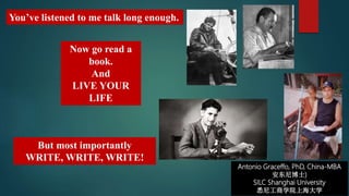 Antonio Graceffo, PhD, China-MBA
安东尼博士)
SILC Shanghai University
悉尼工商学院上海大学
Now go read a
book.
And
LIVE YOUR
LIFE
You’ve listened to me talk long enough.
But most importantly
WRITE, WRITE, WRITE!
 