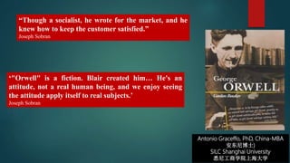 Antonio Graceffo, PhD, China-MBA
安东尼博士)
SILC Shanghai University
悉尼工商学院上海大学
“Though a socialist, he wrote for the market, and he
knew how to keep the customer satisfied.”
Joseph Sobran
‘"Orwell" is a fiction. Blair created him… He's an
attitude, not a real human being, and we enjoy seeing
the attitude apply itself to real subjects.’
Joseph Sobran
 