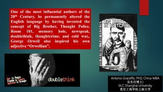 Antonio Graceffo, PhD, China-MBA
安东尼博士)
SILC Shanghai University
悉尼工商学院上海大学
One of the most influential authors of the
20th Century, he permanently altered the
English language by having invented the
concept of Big Brother, Thought Police,
Room 101, memory hole, newspeak,
doublethink, thoughtcrime, and cold war,.
George Orwell also inspired his own
adjective “Orwellian”.
 