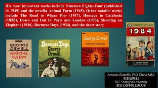 Antonio Graceffo, PhD, China-MBA
安东尼博士)
SILC Shanghai University
悉尼工商学院上海大学
His most important works include Nineteen Eighty-Four (published
in 1949) and the novella Animal Farm (1945). Other notable works
include The Road to Wigan Pier (1937), Homage to Catalonia
(1938), Down and Out in Paris and London (1933), Shooting an
Elephant (1936), Burmese Days (1934), and the short story
 