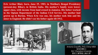 Antonio Graceffo, PhD, China-MBA
安东尼博士)
SILC Shanghai University
悉尼工商学院上海大学
Eric Arthur Blair, born, June 25, 1903, in Motihari, Bengal Presidency
(present-day Bihar), in British India. His mother’s family were lower-
upper class, with income from land owned in Jamaica. His father worked
in the Opium Department of the Indian Civil Service. His mother had
grown up in Burma. When Eric was one, his mother took him and his
sister to England. He didn’t see his father again till 1912.
 
