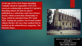 Antonio Graceffo, PhD, China-MBA
安东尼博士)
SILC Shanghai University
悉尼工商学院上海大学
At the age of five, Eric began attending
Catholic school In September 1911 Eric
received a scholarship to attend St Cyprian's
boarding school. He had two pieces
published as a school boy and won a history
award, which earned him scholarships to
Eton, which he attended from 1917 until
1921. Among his teachers was French author
Aldous Huxley. He was a lazy student but he
worked on the school literary magazine, The
Election Times.
 