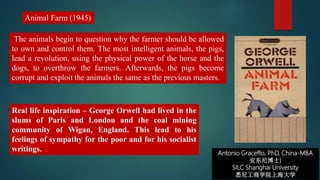 Antonio Graceffo, PhD, China-MBA
安东尼博士)
SILC Shanghai University
悉尼工商学院上海大学
The animals begin to question why the farmer should be allowed
to own and control them. The most intelligent animals, the pigs,
lead a revolution, using the physical power of the horse and the
dogs, to overthrow the farmers. Afterwards, the pigs become
corrupt and exploit the animals the same as the previous masters.
Animal Farm (1945)
Real life inspiration – George Orwell had lived in the
slums of Paris and London and the coal mining
community of Wigan, England. This lead to his
feelings of sympathy for the poor and for his socialist
writings.
 