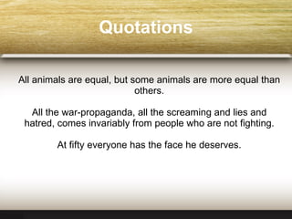 Quotations All animals are equal, but some animals are more equal than others. All the war-propaganda, all the screaming and lies and hatred, comes invariably from people who are not fighting. At fifty everyone has the face he deserves. 
